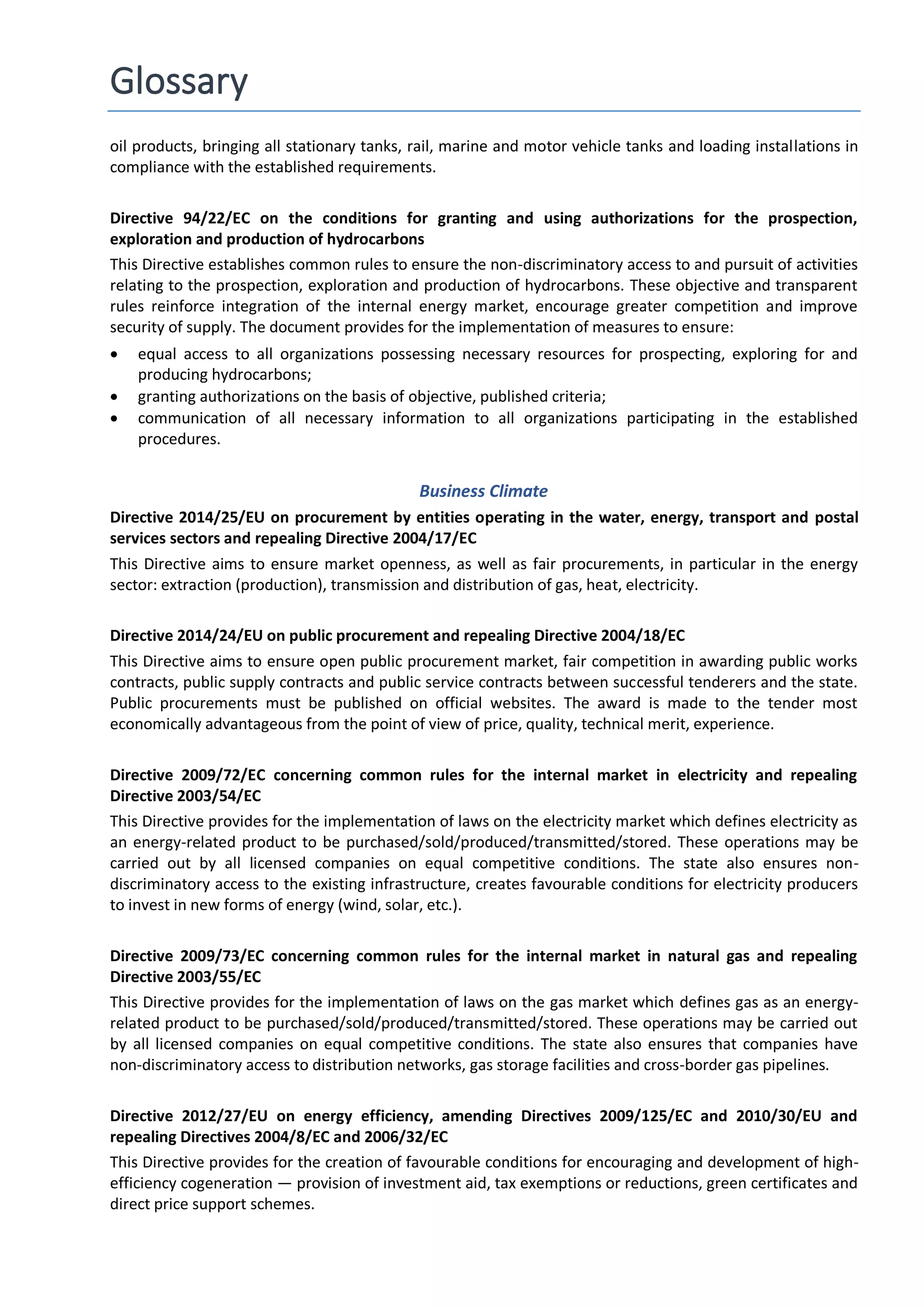Glossary
oil products, bringing all stationary tanks, rail, marine and motor vehicle tanks and loading installations in
compliance with the established requirements.
Directive 94/22/EC on the conditions for granting and using authorizations for the prospection,
exploration and production of hydrocarbons
This Directive establishes common rules to ensure the non-discriminatory access to and pursuit of activities
relating to the prospection, exploration and production of hydrocarbons. These objective and transparent
rules reinforce integration of the internal energy market, encourage greater competition and improve
security of supply. The document provides for the implementation of measures to ensure:
 equal access to all organizations possessing necessary resources for prospecting, exploring for and
producing hydrocarbons;
 granting authorizations on the basis of objective, published criteria;
 communication of all necessary information to all organizations participating in the established
procedures.
Business Climate
Directive 2014/25/EU on procurement by entities operating in the water, energy, transport and postal
services sectors and repealing Directive 2004/17/EC
This Directive aims to ensure market openness, as well as fair procurements, in particular in the energy
sector: extraction (production), transmission and distribution of gas, heat, electricity.
Directive 2014/24/EU on public procurement and repealing Directive 2004/18/EC
This Directive aims to ensure open public procurement market, fair competition in awarding public works
contracts, public supply contracts and public service contracts between successful tenderers and the state.
Public procurements must be published on official websites. The award is made to the tender most
economically advantageous from the point of view of price, quality, technical merit, experience.
Directive 2009/72/EC concerning common rules for the internal market in electricity and repealing
Directive 2003/54/EC
This Directive provides for the implementation of laws on the electricity market which defines electricity as
an energy-related product to be purchased/sold/produced/transmitted/stored. These operations may be
carried out by all licensed companies on equal competitive conditions. The state also ensures non-
discriminatory access to the existing infrastructure, creates favourable conditions for electricity producers
to invest in new forms of energy (wind, solar, etc.).
Directive 2009/73/EC concerning common rules for the internal market in natural gas and repealing
Directive 2003/55/EC
This Directive provides for the implementation of laws on the gas market which defines gas as an energy-
related product to be purchased/sold/produced/transmitted/stored. These operations may be carried out
by all licensed companies on equal competitive conditions. The state also ensures that companies have
non-discriminatory access to distribution networks, gas storage facilities and cross-border gas pipelines.
Directive 2012/27/EU on energy efficiency, amending Directives 2009/125/EC and 2010/30/EU and
repealing Directives 2004/8/EC and 2006/32/EC
This Directive provides for the creation of favourable conditions for encouraging and development of high-
efficiency cogeneration — provision of investment aid, tax exemptions or reductions, green certificates and
direct price support schemes.
 