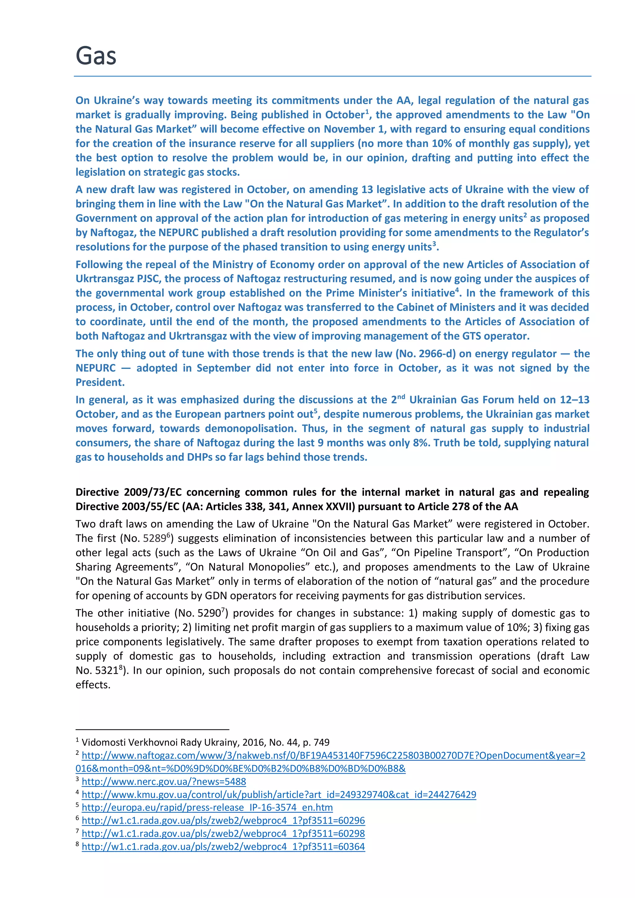 Gas
On Ukraine’s way towards meeting its commitments under the AA, legal regulation of the natural gas
market is gradually improving. Being published in October1
, the approved amendments to the Law "On
the Natural Gas Market” will become effective on November 1, with regard to ensuring equal conditions
for the creation of the insurance reserve for all suppliers (no more than 10% of monthly gas supply), yet
the best option to resolve the problem would be, in our opinion, drafting and putting into effect the
legislation on strategic gas stocks.
A new draft law was registered in October, on amending 13 legislative acts of Ukraine with the view of
bringing them in line with the Law "On the Natural Gas Market”. In addition to the draft resolution of the
Government on approval of the action plan for introduction of gas metering in energy units2
as proposed
by Naftogaz, the NEPURC published a draft resolution providing for some amendments to the Regulator’s
resolutions for the purpose of the phased transition to using energy units3
.
Following the repeal of the Ministry of Economy order on approval of the new Articles of Association of
Ukrtransgaz PJSC, the process of Naftogaz restructuring resumed, and is now going under the auspices of
the governmental work group established on the Prime Minister’s initiative4
. In the framework of this
process, in October, control over Naftogaz was transferred to the Cabinet of Ministers and it was decided
to coordinate, until the end of the month, the proposed amendments to the Articles of Association of
both Naftogaz and Ukrtransgaz with the view of improving management of the GTS operator.
The only thing out of tune with those trends is that the new law (No. 2966-d) on energy regulator — the
NEPURC — adopted in September did not enter into force in October, as it was not signed by the
President.
In general, as it was emphasized during the discussions at the 2nd
Ukrainian Gas Forum held on 12–13
October, and as the European partners point out5
, despite numerous problems, the Ukrainian gas market
moves forward, towards demonopolisation. Thus, in the segment of natural gas supply to industrial
consumers, the share of Naftogaz during the last 9 months was only 8%. Truth be told, supplying natural
gas to households and DHPs so far lags behind those trends.
Directive 2009/73/EC concerning common rules for the internal market in natural gas and repealing
Directive 2003/55/EC (AA: Articles 338, 341, Annex XXVII) pursuant to Article 278 of the AA
Two draft laws on amending the Law of Ukraine "On the Natural Gas Market” were registered in October.
The first (No. 52896
) suggests elimination of inconsistencies between this particular law and a number of
other legal acts (such as the Laws of Ukraine “On Oil and Gas”, “On Pipeline Transport”, “On Production
Sharing Agreements”, “On Natural Monopolies” etc.), and proposes amendments to the Law of Ukraine
"On the Natural Gas Market” only in terms of elaboration of the notion of “natural gas” and the procedure
for opening of accounts by GDN operators for receiving payments for gas distribution services.
The other initiative (No. 52907
) provides for changes in substance: 1) making supply of domestic gas to
households a priority; 2) limiting net profit margin of gas suppliers to a maximum value of 10%; 3) fixing gas
price components legislatively. The same drafter proposes to exempt from taxation operations related to
supply of domestic gas to households, including extraction and transmission operations (draft Law
No. 53218
). In our opinion, such proposals do not contain comprehensive forecast of social and economic
effects.
1
Vidomosti Verkhovnoi Rady Ukrainy, 2016, No. 44, p. 749
2
http://www.naftogaz.com/www/3/nakweb.nsf/0/BF19A453140F7596C225803B00270D7E?OpenDocument&year=2
016&month=09&nt=%D0%9D%D0%BE%D0%B2%D0%B8%D0%BD%D0%B8&
3
http://www.nerc.gov.ua/?news=5488
4
http://www.kmu.gov.ua/control/uk/publish/article?art_id=249329740&cat_id=244276429
5
http://europa.eu/rapid/press-release_IP-16-3574_en.htm
6
http://w1.c1.rada.gov.ua/pls/zweb2/webproc4_1?pf3511=60296
7
http://w1.c1.rada.gov.ua/pls/zweb2/webproc4_1?pf3511=60298
8
http://w1.c1.rada.gov.ua/pls/zweb2/webproc4_1?pf3511=60364
 