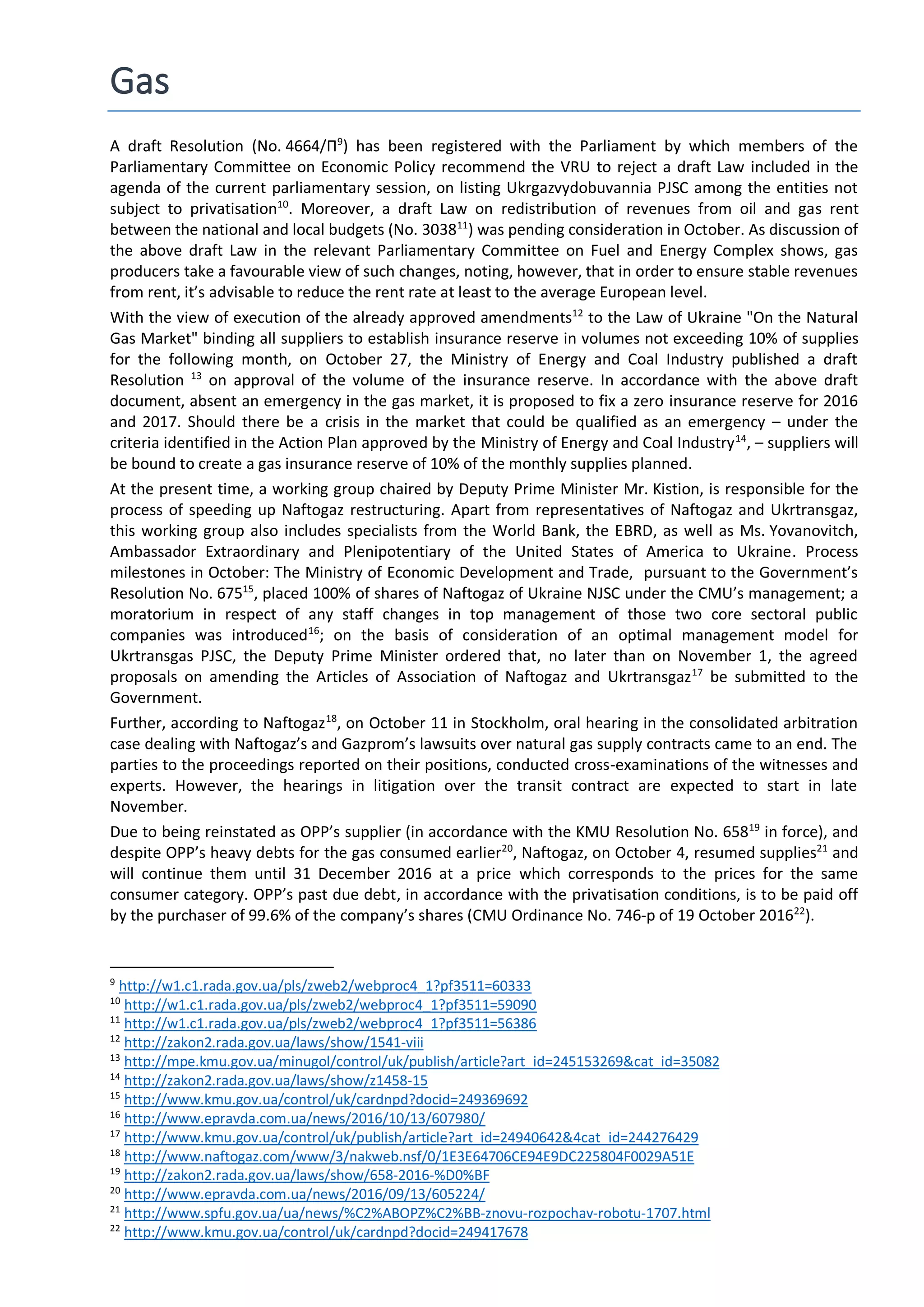 Gas
A draft Resolution (No. 4664/П9
) has been registered with the Parliament by which members of the
Parliamentary Committee on Economic Policy recommend the VRU to reject a draft Law included in the
agenda of the current parliamentary session, on listing Ukrgazvydobuvannia PJSC among the entities not
subject to privatisation10
. Moreover, a draft Law on redistribution of revenues from oil and gas rent
between the national and local budgets (No. 303811
) was pending consideration in October. As discussion of
the above draft Law in the relevant Parliamentary Committee on Fuel and Energy Complex shows, gas
producers take a favourable view of such changes, noting, however, that in order to ensure stable revenues
from rent, it’s advisable to reduce the rent rate at least to the average European level.
With the view of execution of the already approved amendments12
to the Law of Ukraine "On the Natural
Gas Market" binding all suppliers to establish insurance reserve in volumes not exceeding 10% of supplies
for the following month, on October 27, the Ministry of Energy and Coal Industry published a draft
Resolution 13
on approval of the volume of the insurance reserve. In accordance with the above draft
document, absent an emergency in the gas market, it is proposed to fix a zero insurance reserve for 2016
and 2017. Should there be a crisis in the market that could be qualified as an emergency – under the
criteria identified in the Action Plan approved by the Ministry of Energy and Coal Industry14
, – suppliers will
be bound to create a gas insurance reserve of 10% of the monthly supplies planned.
At the present time, a working group chaired by Deputy Prime Minister Mr. Kistion, is responsible for the
process of speeding up Naftogaz restructuring. Apart from representatives of Naftogaz and Ukrtransgaz,
this working group also includes specialists from the World Bank, the EBRD, as well as Ms. Yovanovitch,
Ambassador Extraordinary and Plenipotentiary of the United States of America to Ukraine. Process
milestones in October: The Ministry of Economic Development and Trade, pursuant to the Government’s
Resolution No. 67515
, placed 100% of shares of Naftogaz of Ukraine NJSC under the CMU’s management; a
moratorium in respect of any staff changes in top management of those two core sectoral public
companies was introduced16
; on the basis of consideration of an optimal management model for
Ukrtransgas PJSC, the Deputy Prime Minister ordered that, no later than on November 1, the agreed
proposals on amending the Articles of Association of Naftogaz and Ukrtransgaz17
be submitted to the
Government.
Further, according to Naftogaz18
, on October 11 in Stockholm, oral hearing in the consolidated arbitration
case dealing with Naftogaz’s and Gazprom’s lawsuits over natural gas supply contracts came to an end. The
parties to the proceedings reported on their positions, conducted cross-examinations of the witnesses and
experts. However, the hearings in litigation over the transit contract are expected to start in late
November.
Due to being reinstated as OPP’s supplier (in accordance with the KMU Resolution No. 65819
in force), and
despite OPP’s heavy debts for the gas consumed earlier20
, Naftogaz, on October 4, resumed supplies21
and
will continue them until 31 December 2016 at a price which corresponds to the prices for the same
consumer category. OPP’s past due debt, in accordance with the privatisation conditions, is to be paid off
by the purchaser of 99.6% of the company’s shares (CMU Ordinance No. 746-р of 19 October 201622
).
9
http://w1.c1.rada.gov.ua/pls/zweb2/webproc4_1?pf3511=60333
10
http://w1.c1.rada.gov.ua/pls/zweb2/webproc4_1?pf3511=59090
11
http://w1.c1.rada.gov.ua/pls/zweb2/webproc4_1?pf3511=56386
12
http://zakon2.rada.gov.ua/laws/show/1541-viii
13
http://mpe.kmu.gov.ua/minugol/control/uk/publish/article?art_id=245153269&cat_id=35082
14
http://zakon2.rada.gov.ua/laws/show/z1458-15
15
http://www.kmu.gov.ua/control/uk/cardnpd?docid=249369692
16
http://www.epravda.com.ua/news/2016/10/13/607980/
17
http://www.kmu.gov.ua/control/uk/publish/article?art_id=24940642&4cat_id=244276429
18
http://www.naftogaz.com/www/3/nakweb.nsf/0/1E3E64706CE94E9DC225804F0029A51E
19
http://zakon2.rada.gov.ua/laws/show/658-2016-%D0%BF
20
http://www.epravda.com.ua/news/2016/09/13/605224/
21
http://www.spfu.gov.ua/ua/news/%C2%ABOPZ%C2%BB-znovu-rozpochav-robotu-1707.html
22
http://www.kmu.gov.ua/control/uk/cardnpd?docid=249417678
 