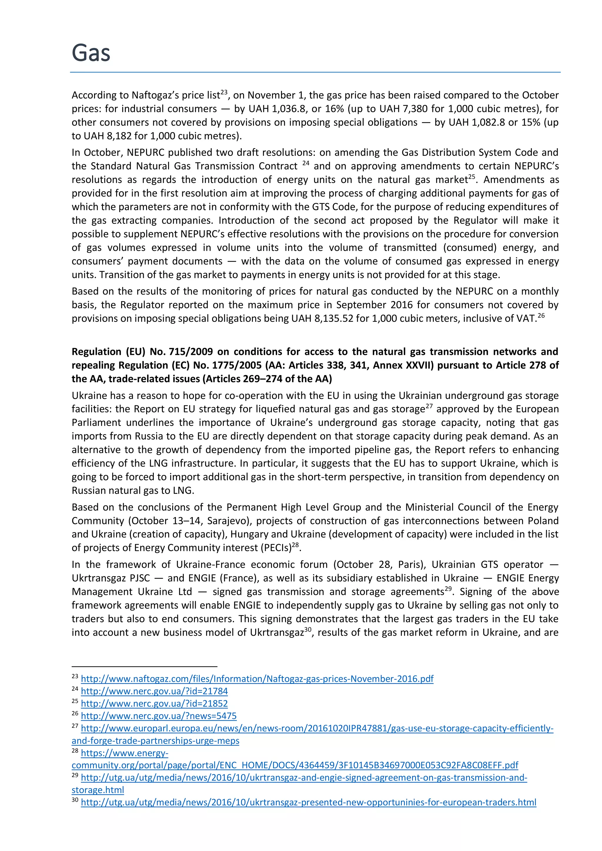 Gas
According to Naftogaz’s price list23
, on November 1, the gas price has been raised compared to the October
prices: for industrial consumers — by UAH 1,036.8, or 16% (up to UAH 7,380 for 1,000 cubic metres), for
other consumers not covered by provisions on imposing special obligations — by UAH 1,082.8 or 15% (up
to UAH 8,182 for 1,000 cubic metres).
In October, NEPURC published two draft resolutions: on amending the Gas Distribution System Code and
the Standard Natural Gas Transmission Contract 24
and on approving amendments to certain NEPURC’s
resolutions as regards the introduction of energy units on the natural gas market25
. Amendments as
provided for in the first resolution aim at improving the process of charging additional payments for gas of
which the parameters are not in conformity with the GTS Code, for the purpose of reducing expenditures of
the gas extracting companies. Introduction of the second act proposed by the Regulator will make it
possible to supplement NEPURC’s effective resolutions with the provisions on the procedure for conversion
of gas volumes expressed in volume units into the volume of transmitted (consumed) energy, and
consumers’ payment documents — with the data on the volume of consumed gas expressed in energy
units. Transition of the gas market to payments in energy units is not provided for at this stage.
Based on the results of the monitoring of prices for natural gas conducted by the NEPURC on a monthly
basis, the Regulator reported on the maximum price in September 2016 for consumers not covered by
provisions on imposing special obligations being UAH 8,135.52 for 1,000 cubic meters, inclusive of VAT.26
Regulation (EU) No. 715/2009 on conditions for access to the natural gas transmission networks and
repealing Regulation (EC) No. 1775/2005 (AA: Articles 338, 341, Annex XXVII) pursuant to Article 278 of
the AA, trade-related issues (Articles 269–274 of the AA)
Ukraine has a reason to hope for co-operation with the EU in using the Ukrainian underground gas storage
facilities: the Report on EU strategy for liquefied natural gas and gas storage27
approved by the European
Parliament underlines the importance of Ukraine’s underground gas storage capacity, noting that gas
imports from Russia to the EU are directly dependent on that storage capacity during peak demand. As an
alternative to the growth of dependency from the imported pipeline gas, the Report refers to enhancing
efficiency of the LNG infrastructure. In particular, it suggests that the EU has to support Ukraine, which is
going to be forced to import additional gas in the short-term perspective, in transition from dependency on
Russian natural gas to LNG.
Based on the conclusions of the Permanent High Level Group and the Ministerial Council of the Energy
Community (October 13–14, Sarajevo), projects of construction of gas interconnections between Poland
and Ukraine (creation of capacity), Hungary and Ukraine (development of capacity) were included in the list
of projects of Energy Community interest (PECIs)28
.
In the framework of Ukraine-France economic forum (October 28, Paris), Ukrainian GTS operator —
Ukrtransgaz PJSC — and ENGIE (France), as well as its subsidiary established in Ukraine — ENGIE Energy
Management Ukraine Ltd — signed gas transmission and storage agreements29
. Signing of the above
framework agreements will enable ENGIE to independently supply gas to Ukraine by selling gas not only to
traders but also to end consumers. This signing demonstrates that the largest gas traders in the EU take
into account a new business model of Ukrtransgaz30
, results of the gas market reform in Ukraine, and are
23
http://www.naftogaz.com/files/Information/Naftogaz-gas-prices-November-2016.pdf
24
http://www.nerc.gov.ua/?id=21784
25
http://www.nerc.gov.ua/?id=21852
26
http://www.nerc.gov.ua/?news=5475
27
http://www.europarl.europa.eu/news/en/news-room/20161020IPR47881/gas-use-eu-storage-capacity-efficiently-
and-forge-trade-partnerships-urge-meps
28
https://www.energy-
community.org/portal/page/portal/ENC_HOME/DOCS/4364459/3F10145B34697000E053C92FA8C08EFF.pdf
29
http://utg.ua/utg/media/news/2016/10/ukrtransgaz-and-engie-signed-agreement-on-gas-transmission-and-
storage.html
30
http://utg.ua/utg/media/news/2016/10/ukrtransgaz-presented-new-opportuninies-for-european-traders.html
 