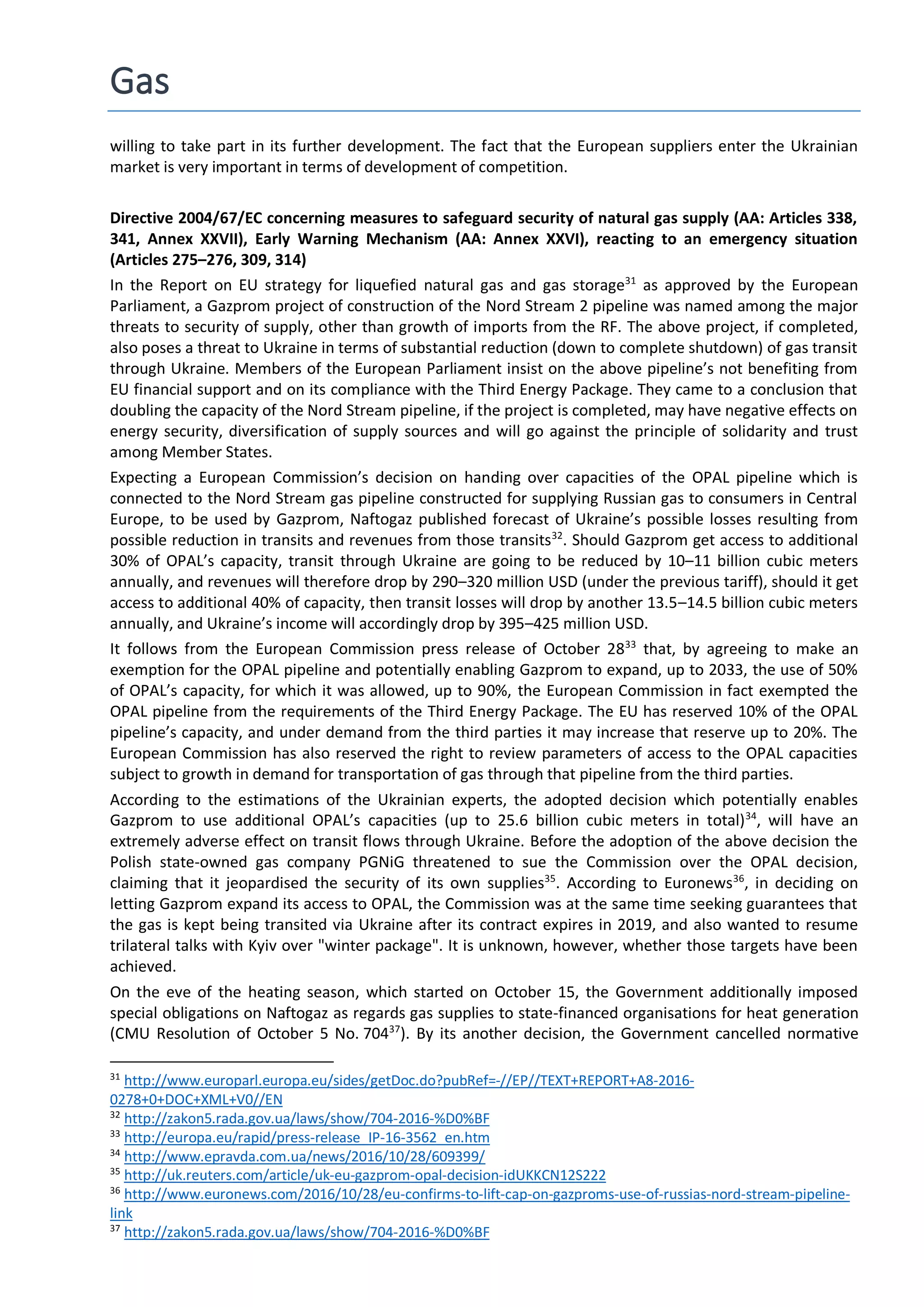 Gas
willing to take part in its further development. The fact that the European suppliers enter the Ukrainian
market is very important in terms of development of competition.
Directive 2004/67/EC concerning measures to safeguard security of natural gas supply (AA: Articles 338,
341, Annex XXVII), Early Warning Mechanism (AA: Annex XXVI), reacting to an emergency situation
(Articles 275–276, 309, 314)
In the Report on EU strategy for liquefied natural gas and gas storage31
as approved by the European
Parliament, a Gazprom project of construction of the Nord Stream 2 pipeline was named among the major
threats to security of supply, other than growth of imports from the RF. The above project, if completed,
also poses a threat to Ukraine in terms of substantial reduction (down to complete shutdown) of gas transit
through Ukraine. Members of the European Parliament insist on the above pipeline’s not benefiting from
EU financial support and on its compliance with the Third Energy Package. They came to a conclusion that
doubling the capacity of the Nord Stream pipeline, if the project is completed, may have negative effects on
energy security, diversification of supply sources and will go against the principle of solidarity and trust
among Member States.
Expecting a European Commission’s decision on handing over capacities of the OPAL pipeline which is
connected to the Nord Stream gas pipeline constructed for supplying Russian gas to consumers in Central
Europe, to be used by Gazprom, Naftogaz published forecast of Ukraine’s possible losses resulting from
possible reduction in transits and revenues from those transits32
. Should Gazprom get access to additional
30% of OPAL’s capacity, transit through Ukraine are going to be reduced by 10–11 billion cubic meters
annually, and revenues will therefore drop by 290–320 million USD (under the previous tariff), should it get
access to additional 40% of capacity, then transit losses will drop by another 13.5–14.5 billion cubic meters
annually, and Ukraine’s income will accordingly drop by 395–425 million USD.
It follows from the European Commission press release of October 2833
that, by agreeing to make an
exemption for the OPAL pipeline and potentially enabling Gazprom to expand, up to 2033, the use of 50%
of OPAL’s capacity, for which it was allowed, up to 90%, the European Commission in fact exempted the
OPAL pipeline from the requirements of the Third Energy Package. The EU has reserved 10% of the OPAL
pipeline’s capacity, and under demand from the third parties it may increase that reserve up to 20%. The
European Commission has also reserved the right to review parameters of access to the OPAL capacities
subject to growth in demand for transportation of gas through that pipeline from the third parties.
According to the estimations of the Ukrainian experts, the adopted decision which potentially enables
Gazprom to use additional OPAL’s capacities (up to 25.6 billion cubic meters in total)34
, will have an
extremely adverse effect on transit flows through Ukraine. Before the adoption of the above decision the
Polish state-owned gas company PGNiG threatened to sue the Commission over the OPAL decision,
claiming that it jeopardised the security of its own supplies35
. According to Euronews36
, in deciding on
letting Gazprom expand its access to OPAL, the Commission was at the same time seeking guarantees that
the gas is kept being transited via Ukraine after its contract expires in 2019, and also wanted to resume
trilateral talks with Kyiv over "winter package". It is unknown, however, whether those targets have been
achieved.
On the eve of the heating season, which started on October 15, the Government additionally imposed
special obligations on Naftogaz as regards gas supplies to state-financed organisations for heat generation
(CMU Resolution of October 5 No. 70437
). By its another decision, the Government cancelled normative
31
http://www.europarl.europa.eu/sides/getDoc.do?pubRef=-//EP//TEXT+REPORT+A8-2016-
0278+0+DOC+XML+V0//EN
32
http://zakon5.rada.gov.ua/laws/show/704-2016-%D0%BF
33
http://europa.eu/rapid/press-release_IP-16-3562_en.htm
34
http://www.epravda.com.ua/news/2016/10/28/609399/
35
http://uk.reuters.com/article/uk-eu-gazprom-opal-decision-idUKKCN12S222
36
http://www.euronews.com/2016/10/28/eu-confirms-to-lift-cap-on-gazproms-use-of-russias-nord-stream-pipeline-
link
37
http://zakon5.rada.gov.ua/laws/show/704-2016-%D0%BF
 