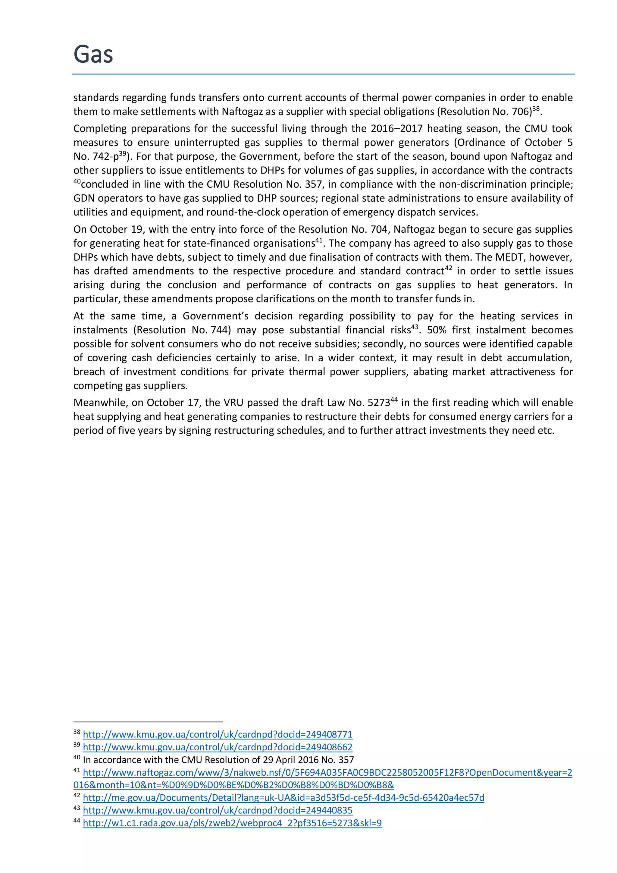 Gas
standards regarding funds transfers onto current accounts of thermal power companies in order to enable
them to make settlements with Naftogaz as a supplier with special obligations (Resolution No. 706)38
.
Completing preparations for the successful living through the 2016–2017 heating season, the CMU took
measures to ensure uninterrupted gas supplies to thermal power generators (Ordinance of October 5
No. 742-р39
). For that purpose, the Government, before the start of the season, bound upon Naftogaz and
other suppliers to issue entitlements to DHPs for volumes of gas supplies, in accordance with the contracts
40
concluded in line with the CMU Resolution No. 357, in compliance with the non-discrimination principle;
GDN operators to have gas supplied to DHP sources; regional state administrations to ensure availability of
utilities and equipment, and round-the-clock operation of emergency dispatch services.
On October 19, with the entry into force of the Resolution No. 704, Naftogaz began to secure gas supplies
for generating heat for state-financed organisations41
. The company has agreed to also supply gas to those
DHPs which have debts, subject to timely and due finalisation of contracts with them. The MEDT, however,
has drafted amendments to the respective procedure and standard contract42
in order to settle issues
arising during the conclusion and performance of contracts on gas supplies to heat generators. In
particular, these amendments propose clarifications on the month to transfer funds in.
At the same time, a Government’s decision regarding possibility to pay for the heating services in
instalments (Resolution No. 744) may pose substantial financial risks43
. 50% first instalment becomes
possible for solvent consumers who do not receive subsidies; secondly, no sources were identified capable
of covering cash deficiencies certainly to arise. In a wider context, it may result in debt accumulation,
breach of investment conditions for private thermal power suppliers, abating market attractiveness for
competing gas suppliers.
Meanwhile, on October 17, the VRU passed the draft Law No. 527344
in the first reading which will enable
heat supplying and heat generating companies to restructure their debts for consumed energy carriers for a
period of five years by signing restructuring schedules, and to further attract investments they need etc.
38
http://www.kmu.gov.ua/control/uk/cardnpd?docid=249408771
39
http://www.kmu.gov.ua/control/uk/cardnpd?docid=249408662
40
In accordance with the CMU Resolution of 29 April 2016 No. 357
41
http://www.naftogaz.com/www/3/nakweb.nsf/0/5F694A035FA0C9BDC2258052005F12F8?OpenDocument&year=2
016&month=10&nt=%D0%9D%D0%BE%D0%B2%D0%B8%D0%BD%D0%B8&
42
http://me.gov.ua/Documents/Detail?lang=uk-UA&id=a3d53f5d-ce5f-4d34-9c5d-65420a4ec57d
43
http://www.kmu.gov.ua/control/uk/cardnpd?docid=249440835
44
http://w1.c1.rada.gov.ua/pls/zweb2/webproc4_2?pf3516=5273&skl=9
 