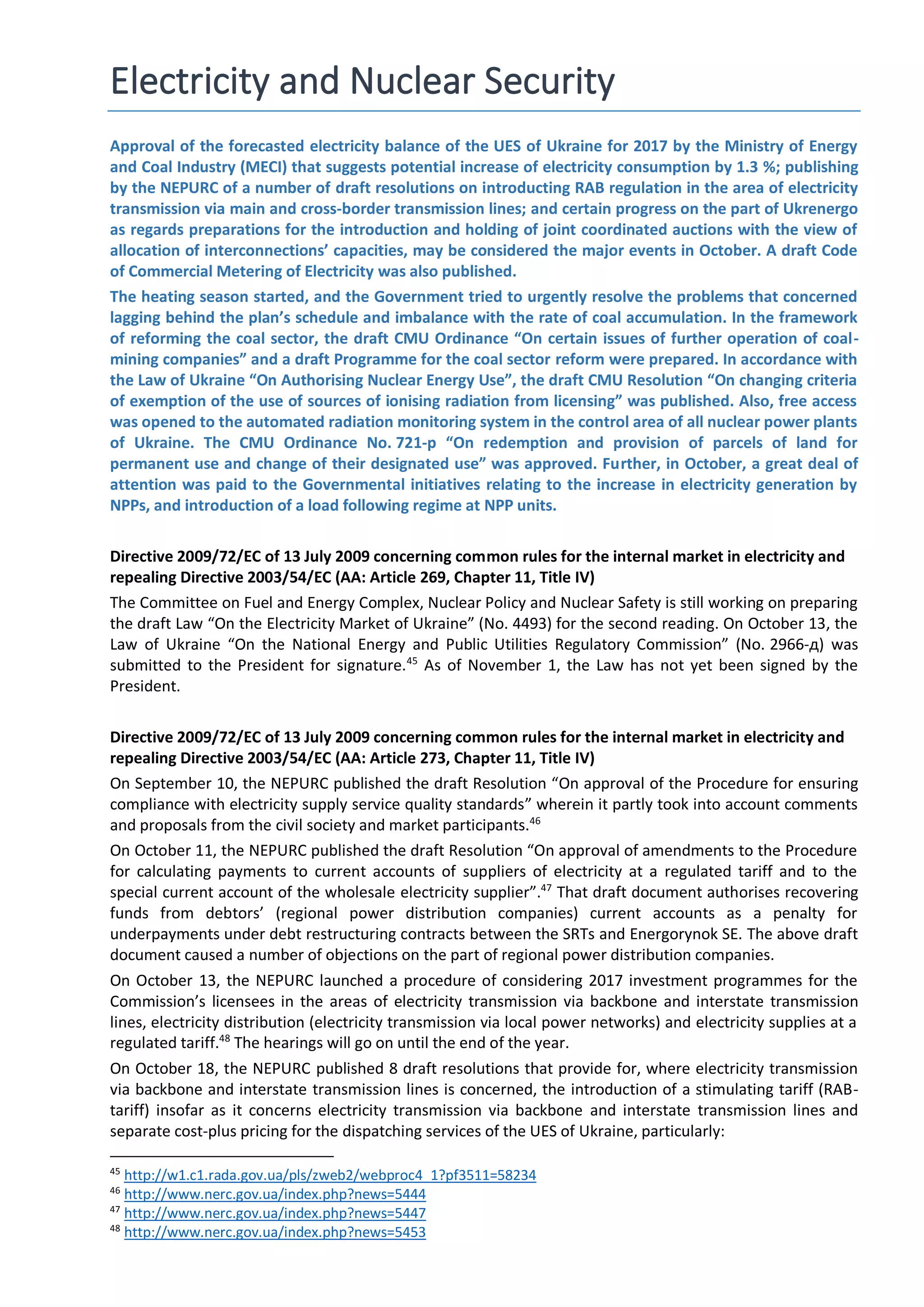 Electricity and Nuclear Security
Approval of the forecasted electricity balance of the UES of Ukraine for 2017 by the Ministry of Energy
and Coal Industry (MECI) that suggests potential increase of electricity consumption by 1.3 %; publishing
by the NEPURC of a number of draft resolutions on introducting RAB regulation in the area of electricity
transmission via main and cross-border transmission lines; and certain progress on the part of Ukrenergo
as regards preparations for the introduction and holding of joint coordinated auctions with the view of
allocation of interconnections’ capacities, may be considered the major events in October. A draft Code
of Commercial Metering of Electricity was also published.
The heating season started, and the Government tried to urgently resolve the problems that concerned
lagging behind the plan’s schedule and imbalance with the rate of coal accumulation. In the framework
of reforming the coal sector, the draft CMU Ordinance “On certain issues of further operation of coal-
mining companies” and a draft Programme for the coal sector reform were prepared. In accordance with
the Law of Ukraine “On Authorising Nuclear Energy Use”, the draft CMU Resolution “On changing criteria
of exemption of the use of sources of ionising radiation from licensing” was published. Also, free access
was opened to the automated radiation monitoring system in the control area of all nuclear power plants
of Ukraine. The CMU Ordinance No. 721-р “On redemption and provision of parcels of land for
permanent use and change of their designated use” was approved. Further, in October, a great deal of
attention was paid to the Governmental initiatives relating to the increase in electricity generation by
NPPs, and introduction of a load following regime at NPP units.
Directive 2009/72/EC of 13 July 2009 concerning common rules for the internal market in electricity and
repealing Directive 2003/54/EC (AA: Article 269, Chapter 11, Title IV)
The Committee on Fuel and Energy Complex, Nuclear Policy and Nuclear Safety is still working on preparing
the draft Law “On the Electricity Market of Ukraine” (No. 4493) for the second reading. On October 13, the
Law of Ukraine “On the National Energy and Public Utilities Regulatory Commission” (No. 2966-д) was
submitted to the President for signature.45
As of November 1, the Law has not yet been signed by the
President.
Directive 2009/72/EC of 13 July 2009 concerning common rules for the internal market in electricity and
repealing Directive 2003/54/EC (AA: Article 273, Chapter 11, Title IV)
On September 10, the NEPURC published the draft Resolution “On approval of the Procedure for ensuring
compliance with electricity supply service quality standards” wherein it partly took into account comments
and proposals from the civil society and market participants.46
On October 11, the NEPURC published the draft Resolution “On approval of amendments to the Procedure
for calculating payments to current accounts of suppliers of electricity at a regulated tariff and to the
special current account of the wholesale electricity supplier”.47
That draft document authorises recovering
funds from debtors’ (regional power distribution companies) current accounts as a penalty for
underpayments under debt restructuring contracts between the SRTs and Energorynok SE. The above draft
document caused a number of objections on the part of regional power distribution companies.
On October 13, the NEPURC launched a procedure of considering 2017 investment programmes for the
Commission’s licensees in the areas of electricity transmission via backbone and interstate transmission
lines, electricity distribution (electricity transmission via local power networks) and electricity supplies at a
regulated tariff.48
The hearings will go on until the end of the year.
On October 18, the NEPURC published 8 draft resolutions that provide for, where electricity transmission
via backbone and interstate transmission lines is concerned, the introduction of a stimulating tariff (RAB-
tariff) insofar as it concerns electricity transmission via backbone and interstate transmission lines and
separate cost-plus pricing for the dispatching services of the UES of Ukraine, particularly:
45
http://w1.c1.rada.gov.ua/pls/zweb2/webproc4_1?pf3511=58234
46
http://www.nerc.gov.ua/index.php?news=5444
47
http://www.nerc.gov.ua/index.php?news=5447
48
http://www.nerc.gov.ua/index.php?news=5453
 