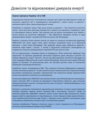 Довкілля та відновлювані джерела енергії
Оцінка прогресу України: 16 зі 100
Секретаріатом Енергетичного Співтовариства порушено дві справи про врегулювання спорів, які
стосуються відсутності дій із запровадження законодавства з оцінки впливу на довкілля і
зменшення вмісту сірки у деяких видах рідкого палива.
Розроблено та прийнято закони "Про оцінку впливу на довкілля" і "Про стратегічну екологічну
оцінку", проте вони були заветовані Президентом і повернуті до парламенту. Розроблено, проте
не оприлюднено проекти законів "Про внесення змін до деяких законодавчих актів України у
частині доступу до екологічної інформації" і "Про збереження природних оселищ та видів
природної фауни і флори", розроблений Робочою групою при Мінприроди.
Прийняті в першому читанні проекти законів, які прямо не стосуються імплементації Директиви
2009/147/ЄС про захист диких птахів, проте матимуть позитивний вплив за їх ефективній
реалізації, а також Наказ Мінприроди "Про додаткові заходи щодо збереження рідкісних і
зникаючих видів тварин і рослин". У зв’язку із відсутністю спеціального законодавства не
створюються спеціальні природоохоронні території (СПТ) для захисту птахів.
СЕО на національному і місцевому рівнях не проводиться. Об’єм екологічної інформації поки
недостатній. На Єдиному державному веб-порталі відкритих даних data.gov.ua доступні 111
наборів інформації в розділі "Екологія". Реєстр висновків державної екологічної процедури (не
нової процедури ОВД) доступний на веб-сторінці Мінприроди, протягом липня-грудня 2016 року
додано 61 висновок. На регіональному рівні, такі висновки доступні лише по Полтавській,
Запорізькій та Житомирській областях.
Розроблено проект розпорядження КМУ "Про схвалення Концепції реформування державної
системи моніторингу довкілля". На рівні проектів існують Національний план скорочення викидів
від великих спалювальних установок і Національний план скорочення викидів підприємствами
гірничо-металургійного комплексу (не оприлюднено).
На виконання Директиви 1999/32/ЄС про зменшення вмісту сірки Міненерговугілля оприлюднено
проект постанови КМУ зі змінами до відповідного Техрегламенту. Водночас, уряд тимчасово
дозволив реалізацію пального з високим вмістом сірки (на балансі "ПрикарпатЗахідтрансу") для
потреб силових відомств.
Програми та механізми стимулювання відновлювальної енергетики не мають жодної державної
програми підтримки. Єдиною схемою підтримки ВДЕ є застосування "зеленого" тарифу. На
виконання Директиви 2009/28/ЄС прийнято закони, якими перелік ВДЕ доповнюється такими
видами енергії як аеротермальна та гідротермальна, а також спрощено умови ведення бізнесу у
галузі виробництва біологічних видів палива. У першому читанні прийнято законопроект щодо
стимулювання виробництва теплової енергії з альтернативних джерел.
Україною ратифіковано Паризьку кліматичну угоду та почато приєднання до Міжнародного
агентства з відновлювальних джерел енергії (IRENA).
 