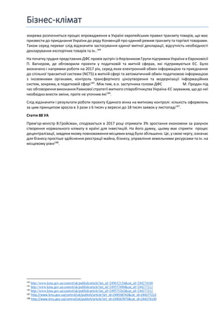 Бізнес-клімат
зокрема розпочнеться процес впровадження в Україні європейських правил транзиту товарів, що має
призвести до приєднання України до ряду Конвенцій про єдиний режим транзиту та торгівлі товарами.
Також серед переваг слід відзначити застосування єдиної митної декларації, відсутність необхідності
декларування експортних товарів та ін..184
На початку грудня представник ДФС провів зустріч із Керівником Групи підтримки України в Єврокомісії
П. Вагнером, де обговорили проекти у податковій та митній сферах, які підтримуються ЄС. Було
визначено і напрямки роботи на 2017 рік, серед яких електронний обмін інформацією та приєднання
до спільної транзитної системи (NCTS) в митній сфері та автоматичний обмін податковою інформацією
з іноземними органами, контроль трансфертного ціноутворення та модернізації інформаційних
систем, зокрема, в податковій сфері185
. Між тим, в.о. заступника голови ДФС М. Продан під
час обговорення виконання Рамкової стратегії митного співробітництва Україна-ЄС зауважив, що до неї
необхідно внести зміни, проте не уточнив які186
.
Слід відзначити і результати роботи проекту Єдиного вінка на митному контролі: кількість оформлень
за цим принципом зросла в 3 рази з 6 тисяч у вересні до 18 тисяч заявок у листопаді187
.
Стаття 88 УА
Прем’єр-міністр В.Гройсман, сподівається в 2017 році отримати 3% зростання економіки за рахунок
створення нормального клімату в країні для інвестицій. На його думку, цьому має сприяти процес
децентралізації, завдяки якому повноваження місцевих влад було збільшено. Це, у свою чергу, означає
для бізнесу простіше здійснення реєстрації майна, бізнесу, управління земельними ресурсами та ін. на
місцевому рівні188
.
184
http://www.kmu.gov.ua/control/uk/publish/article?art_id=249632124&cat_id=244274160
185
http://www.kmu.gov.ua/control/uk/publish/article?art_id=249557690&cat_id=244277212
186
http://www.kmu.gov.ua/control/uk/publish/article?art_id=249575262&cat_id=244277212
187 http://www.kmu.gov.ua/control/uk/publish/article?art_id=249558742&cat_id=244277212
188 http://www.kmu.gov.ua/control/uk/publish/article?art_id=249567875&cat_id=244274130
 