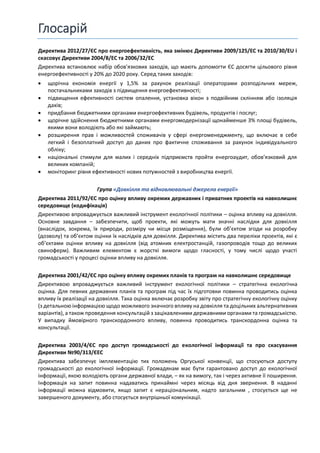 Глосарій
Директива 2012/27/ЄС про енергоефективність, яка змінює Директиви 2009/125/EC та 2010/30/EU і
скасовує Директиви 2004/8/EC та 2006/32/EC
Директива встановлює набір обов'язкових заходів, що мають допомогти ЄС досягти цільового рівня
енергоефективності у 20% до 2020 року. Серед таких заходів:
 щорічна економія енергії у 1,5% за рахунок реалізації операторами розподільчих мереж,
постачальниками заходів з підвищення енергоефективності;
 підвищення ефективності систем опалення, установка вікон з подвійним склінням або ізоляція
дахів;
 придбання бюджетними органами енергоефективних будівель, продуктів і послуг;
 щорічне здійснення бюджетними органами енергомодернізації щонайменше 3% площі будівель,
якими вони володіють або які займають;
 розширення прав і можливостей споживачів у сфері енергоменеджменту, що включає в себе
легкий і безоплатний доступ до даних про фактичне споживання за рахунок індивідуального
обліку;
 національні стимули для малих і середніх підприємств пройти енергоаудит, обовʼязковий для
великих компаній;
 моніторинг рівня ефективності нових потужностей з виробництва енергії.
Група «Довкілля та відновлювальні джерела енергії»
Директива 2011/92/ЄС про оцінку впливу окремих державних і приватних проектів на навколишнє
середовище (кодифікація)
Директивою впроваджується важливий інструмент екологічної політики – оцінка впливу на довкілля.
Основне завдання – забезпечити, щоб проекти, які можуть мати значні наслідки для довкілля
(внаслідок, зокрема, їх природи, розміру чи місця розміщення), були об’єктом згоди на розробку
(дозволу) та об’єктом оцінки їх наслідків для довкілля. Директива містить два переліки проектів, які є
об’єктами оцінки впливу на довкілля (від атомних електростанцій, газопроводів тощо до великих
свиноферм). Важливим елементом є жорсткі вимоги щодо гласності, у тому числі щодо участі
громадськості у процесі оцінки впливу на довкілля.
Директива 2001/42/ЄС про оцінку впливу окремих планів та програм на навколишнє середовище
Директивою впроваджується важливий інструмент екологічної політики – стратегічна екологічна
оцінка. Для певних державних планів та програм під час їх підготовки повинна проводитись оцінка
впливу їх реалізації на довкілля. Така оцінка включає розробку звіту про стратегічну екологічну оцінку
(з детальною інформацією щодо можливого значного впливу на довкілля та доцільних альтернативних
варіантів), а також проведення консультацій з зацікавленими державними органами та громадськістю.
У випадку ймовірного транскордонного впливу, повинна проводитись транскордонна оцінка та
консультації.
Директива 2003/4/ЄС про доступ громадськості до екологічної інформації та про скасування
Директиви №90/313/ЄЕС
Директива забезпечує імплементацію тих положень Оргуської конвенції, що стосуються доступу
громадськості до екологічної інформації. Громадянам має бути гарантовано доступ до екологічної
інформації, якою володіють органи державної влади, – як на вимогу, так і через активне її поширення.
Інформація на запит повинна надаватись принаймні через місяць від дня звернення. В наданні
інформації можна відмовити, якщо запит є нераціональним, надто загальним , стосується ще не
завершеного документу, або стосується внутрішньої комунікації.
 