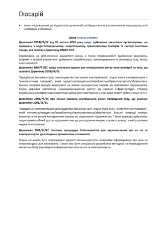 Глосарій
 завчасне доведення до відома всіх організацій, які беруть участь у встановлених процедурах, усієї
необхідної інформації.
Група «Бізнес клімат»
Директива 2014/25/ЄС від 26 лютого 2014 року щодо здійснення закупівель організаціями, що
працюють у водогосподарському, енергетичному, транспортному секторах та секторі поштових
послуг, яка скасовує Директиву 2004/17/EC
Спрямована на забезпечення відкритості ринку, а також справедливого здійснення закупівель,
зокрема у секторі енергетики: добування (виробництва), транспортування та розподілу газу, тепла,
електроенергії.
Директива 2009/72/EC щодо загальних правил для внутрішнього ринку електроенергії та така, що
скасовує Директиву 2003/54/ЄС
Передбачає імплементацію законодавства про ринок електроенергії, згідно якого електроенергія є
"енергетичним товаром", який купується/продається/виробляється/транспортується/зберігається.
Вказані операції можуть виконувати на рівних конкурентних умовах всі ліцензовані підприємства.
Також держава забезпечує недискримінаційний доступ до наявної інфраструктури, створює
виробникам електроенергії сприятливі умови для інвестування у нові види енергії (вітер, сонце та ін.)
Директива 2009/73/ЄС про спільні правила внутрішнього ринку природного газу, що замінює
Директиву 2003/55/ЄС
Передбачає імплементацію законодавства про ринок газу, згідно якого газ є "енергетичним товаром",
який купується/продається/виробляється/транспортується/зберігається. Вказані операції можуть
виконувати на рівних конкурентних умовах всі ліцензовані підприємства. Також держава забезпечує
недискримінаційний доступ підприємствам до розподільчих мереж, газових сховищ та магістральних
мереж газопроводів.
Директива 2008/92/ЄС стосовно процедури Співтовариства для вдосконалення цін на газ та
електроенергію для кінцевих промислових споживачів
Згідно неї мають бути впроваджені відкриті загальнодоступні механізми інформування про ціни на
енергоресурси для споживачів. Також має бути спеціально розроблена методика та впроваджений
механізм збору відповідної інформації про ціни на газ та електроенергію.
 