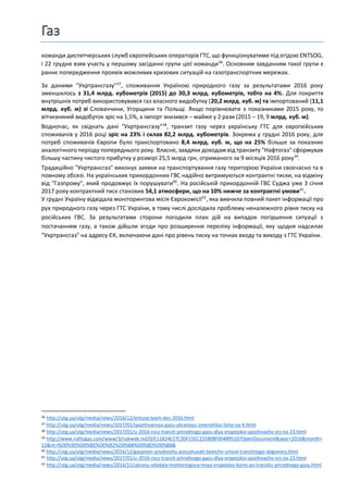 Газ
команди диспетчерських служб європейських операторів ГТС, що функціонуватиме під егідою ENTSOG,
і 22 грудня взяв участь у першому засіданні групи цієї команди36
. Основним завданням такої групи є
раннє попередження проявів можливих кризових ситуацій на газотранспортних мережах.
За даними "Укртрансгазу"37
, споживання Україною природного газу за результатами 2016 року
зменшилось з 31,4 млрд. кубометрів (2015) до 30,3 млрд. кубометрів, тобто на 4%. Для покриття
внутрішніх потреб використовувався газ власного видобутку (20,2 млрд. куб. м) та імпортований (11,1
млрд. куб. м) зі Словаччини, Угорщини та Польщі. Якщо порівнювати з показниками 2015 року, то
вітчизняний видобуток зріс на 1,5%, а імпорт знизився – майже у 2 рази (2015 – 19, 9 млрд. куб. м).
Водночас, як свідчать дані "Укртрансгазу"38
, транзит газу через українську ГТС для європейських
споживачів у 2016 році зріс на 23% і склав 82,2 млрд. кубометрів. Зокрема у грудні 2016 року, для
потреб споживачів Європи було транспортовано 8,4 млрд. куб. м, що на 25% більше за показник
аналогічного періоду попереднього року. Власне, завдяки доходам від транзиту "Нафтогаз" сформував
більшу частину чистого прибутку у розмірі 25,5 млрд грн, отриманого за 9 місяців 2016 року39
.
Традиційно "Укртрансгаз" виконує заявки на транспортування газу територією України своєчасно та в
повному обсязі. На українських прикордонних ГВС надійно витримуються контрактні тиски, на відміну
від "Газпрому", який продовжує їх порушувати40
. На російській прикордонній ГВС Суджа уже 3 січня
2017 року контрактний тиск становив 54,1 атмосфери, що на 10% нижче за контрактні умови41
.
У грудні Україну відвідала моніторингова місія Єврокомісії42
, яка вивчила повний пакет інформації про
рух природного газу через ГТС України, в тому числі дослідила проблему неналежного рівня тиску на
російських ГВС. За результатами сторони погодили план дій на випадок погіршення ситуації з
постачанням газу, а також дійшли згоди про розширення переліку інформації, яку щодня надсилає
"Укртрансгаз" на адресу ЄК, включаючи дані про рівень тиску на точках входу та виходу з ГТС України.
36 http://utg.ua/utg/media/news/2016/12/entsog-team-dec-2016.html
37 http://utg.ua/utg/media/news/2017/01/spozhivannya-gazu-ukranoyu-zmenshilos-lishe-na-4.html
38 http://utg.ua/utg/media/news/2017/01/u-2016-rocz-tranzit-prirodnogo-gazu-dlya-vropejskix-spozhivachv-zrs-na-23.html
39 http://www.naftogaz.com/www/3/nakweb.nsf/0/E11824E27C3DF15EC225808F00489510?OpenDocument&year=2016&month=
12&nt=%D0%9D%D0%BE%D0%B2%D0%B8%D0%BD%D0%B8&
40 http://utg.ua/utg/media/news/2016/12/gazprom-prodovzhu-porushuvati-texnchn-umovi-tranzitnogo-dogovoru.html
41 http://utg.ua/utg/media/news/2017/01/u-2016-rocz-tranzit-prirodnogo-gazu-dlya-vropejskix-spozhivachv-zrs-na-23.html
42 http://utg.ua/utg/media/news/2016/12/ukranu-vdvdala-montoringova-msya-vropejsko-koms-po-tranzitu-prirodnogo-gazu.html
 