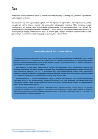 Газ
ОНОВЛЕННЯ ЄВРОПЕЙСЬКОГО ЗАКОНОДАВСТВА
У червні Єврокомісія оголосила публічні консультації щодо стратегії Панʼєвропейських енергетичних мереж (Trans-European
Networks for Energy, TEN-E), які триватимуть до 4 вересня. Ціль консультацій – визначити оцінки того, наскільки ефективною,
цілісною та економічною є згадана стратегія, що має допомогти урядам та бізнесам країн-членів ЄС поєднати електричну та
газову інфраструктуру через національні кордони.
11 липня комісар ЄС з питань клімату та енергетики М. Каньєте та міністр економіки, торгівлі та промисловості Японії Х. Секо
підписали Меморандум про співпрацю між ЄС та Японією щодо просування та розвитку ліквідного, гнучкого та прозорого
ринку скрапленого природного газу (СПГ) на глобальному рівні. Згідно з меморандумом, сторони будуть обмінюватися
досвідом та вживати спільних дій, спрямованих на поширення найкращих практик (гнучкість у контрактах на купівлю-продаж
СПГ, організація газових хабів на споживчих ринках, прозорість цін, звітність тощо).
21 липня Загальний суд ЄС скасував забезпечувальні заходи за позовом польської PGNIG щодо рішення Єврокомісії про
аукціонний доступ до 50% незарезервованої потужності газопроводу OPAL. Цим механізмом тепер може скористатися
російський «Газпром» і таким чином контрактувати більшість потужності трубопроводу в порядку, що є винятковим для
вимог Третього енергетичного пакету ЄС.
1 серпня обʼєднання енергетичних регуляторів ACER та Європейська мережа операторів системи передачі газу (ENTSOG)
оголосили про оновлення спільної платформи з консультацій щодо імплементації кодексів мереж. Відтепер ця платформа
(http://www.gasncfunc.eu/) дозволяє приймати коментарі та скарги від будь-яких зацікавлених сторін та з усіх питань, що
стосуються кодексів та інструкцій на ринках газу.
постачають також норвезька Statoil та американська Koch Supply & Trading, що доставляє скраплений
газ із Норвегії та Нігерії.
Не зважаючи на поки що високу вартість СПГ та утримання термінала з його приймання, Литва
передбачає набути певних переваг від можливості одержувати поставки СПГ: литовська влада
сподівається, що країна стане регіональним розподільним центром скрапленого газу (хабом). Як
зазначив міністр енергетики Литви Ж. Вайчюнас47
, "це посилить не тільки енергетичну незалежність, а
й конкуренцію серед постачальників газу". У такому разі, згодом поставки заокеанського палива
допоможуть знизити ціни на газ як у сусідніх країнах, так і в самій Литві.
47 https://www.gazeta.ru/business/2017/08/21/10844792.shtml
 