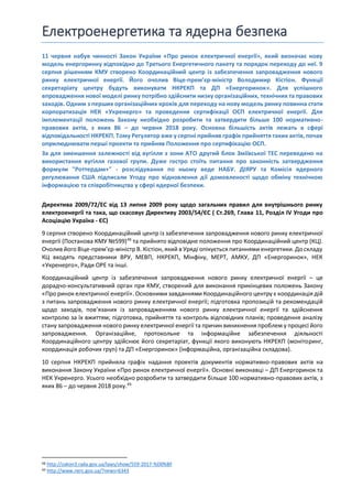 Електроенергетика та ядерна безпека
11 червня набув чинності Закон України «Про ринок електричної енергії», який визначає нову
модель енергоринку відповідно до Третього Енергетичного пакету та порядок переходу до неї. 9
серпня рішенням КМУ створено Координаційний центр із забезпечення запровадження нового
ринку електричної енергії. Його очолив Віце-прем’єр-міністр Володимир Кістіон. Функції
секретаріату центру будуть виконувати НКРЕКП та ДП «Енергоринок». Для успішного
впровадження нової моделі ринку потрібно здійснити низку організаційних, технічних та правових
заходів. Одним з перших організаційних кроків для переходу на нову модель ринку повинна стати
корпоратизація НЕК «Укренерго» та проведення сертифікації ОСП електричної енергії. Для
імплементації положень Закону необхідно розробити та затвердити більше 100 нормативно-
правових актів, з яких 86 – до червня 2018 року. Основна більшість актів лежать в сфері
відповідальності НКРЕКП. Тому Регулятор вже у серпні прийняв графік прийняття таких актів, почав
оприлюднювати перші проекти та прийняв Положення про сертифікацію ОСП.
За для зменшення залежності від вугілля з зони АТО другий блок Зміївської ТЕС переведено на
використання вугілля газової групи. Дуже гостро стоїть питання про законність затвердження
формули "Роттердам+" - розслідування по ньому веде НАБУ. ДІЯРУ та Комісія ядерного
регулювання США підписали Угоду про відновлення дії домовленості щодо обміну технічною
інформацією та співробітництва у сфері ядерної безпеки.
Директива 2009/72/EC від 13 липня 2009 року щодо загальних правил для внутрішнього ринку
електроенергії та така, що скасовує Директиву 2003/54/ЄС ( Ст.269, Глава 11, Розділ IV Угоди про
Асоціацію Україна - ЄС)
9 серпня створено Координаційний центр із забезпечення запровадження нового ринку електричної
енергії (Постанова КМУ №599)48
та прийнято відповідне положення про Координаційний центр (КЦ).
Очолив його Віце-прем’єр-міністр В. Кістіон, який в Уряді опікується питаннями енергетики. До складу
КЦ входять представники ВРУ, МЕВП, НКРЕКП, Мінфіну, МЕРТ, АМКУ, ДП «Енергоринок», НЕК
«Укренерго», Ради ОРЕ та інші.
Координаційний центр із забезпечення запровадження нового ринку електричної енергії – це
дорадчо-консультативний орган при КМУ, створений для виконання прикінцевих положень Закону
«Про ринок електричної енергії». Основними завданнями Координаційного центру є координація дій
з питань запровадження нового ринку електричної енергії; підготовка пропозицій та рекомендацій
щодо заходів, пов’язаних із запровадженням нового ринку електричної енергії та здійснення
контролю за їх вжиттям; підготовка, прийняття та контроль відповідних планів; проведення аналізу
стану запровадження нового ринку електричної енергії та причин виникнення проблем у процесі його
запровадження. Організаційне, протокольне та інформаційне забезпечення діяльності
Координаційного центру здійснює його секретаріат, функції якого виконують НКРЕКП (моніторинг,
координація робочих груп) та ДП «Енергоринок» (інформаційна, організаційна складова).
10 серпня НКРЕКП прийняла графік надання проектів документів нормативно-правових актів на
виконання Закону України «Про ринок електричної енергії». Основні виконавці – ДП Енергоринок та
НЕК Укренерго. Усього необхідно розробити та затвердити більше 100 нормативно-правових актів, з
яких 86 – до червня 2018 року.49
48 http://zakon3.rada.gov.ua/laws/show/559-2017-%D0%BF
49 http://www.nerc.gov.ua/?news=6343
 
