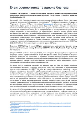 Електроенергетика та ядерна безпека
Регламент 714/2009/EC від 13 липня 2009 про умови доступу до мережі транскордонного обміну
електричною енергією та скасовує Регламент 1228/2003 ( Ст.270, Глава 11, Розділ IV Угоди про
Асоціацію Україна ЄС)
8 серпня ДП «НЕК «Укренерго» презентувало електронну аукціонну платформу Damas з доступу до
пропускної спроможності міждержавних електромереж50
. Платформа впроваджена і працює в
“Укренерго” з 18 травня 2017 р., а безпосередній доступ до неї здійснюється через офіційний сайт
підприємства. Брати участь в аукціонах може будь-який ліцензіат з передачі чи постачання
електроенергії після відповідної реєстрації. На таких аукціонах «виставляється величина пропускної
спроможності міждержавних мереж, яка не була розподілена на річному та місячних аукціонах, або
не була використана, а також повернута для перерозподілу»51
. Якщо на річному аукціоні період
надання доступу складає від 30 днів до календарного року, то на місячному – від 1 доби до кінця
відповідного місяця, а на погодинному - погодинно до однієї доби. Надання доступу до пропускної
спроможності міждержавних електричних мереж України учасникам ринку відбувається на
спеціальних аукціонах відповідно до Порядку проведення електронних аукціонів з розподілення
пропускної спроможності міждержавних електричних мереж, затвердженого постановою НКРЕКП від
28.03.2017 №426.52 Постанова набрала чинності 12 травня 2017 року.
Директива 2009/72/EC від 13 липня 2009 року щодо загальних правил для внутрішнього ринку
електроенергії та така, що скасовує Директиву 2003/54/ЄС (Стаття 273, Глава 11, Розділ IV, Угоди
про асоціацію)
10 серпня НКРЕКП прийняла Постанову № 1016, якою затвердила Порядок здійснення сертифікації
оператора системи передачі електричної енергії для роботи нового ринку електричної енергії.53
Відповідно до Розділу XVII Прикінцевих та перехідних положень Закону «Про ринок електричної
енергії», Регулятор має затвердити порядок здійснення сертифікації ОСП протягом двох місяців з дня
набрання чинності Законом, що і було виконано. Відповідно до вимог законодавства, проект
постанови був погоджений Антимонопольним комітетом.
28 серпня НКРЕКП прийняла постанову про внесення змін до Умов та Правил здійснення
підприємницької діяльності з передачі електричної енергії магістральними та міждержавними
електричними мережами (№ 1030).54
Ці зміни уточнюють повноваження ліцензіата в частині
заборони провадження діяльності з виробництва, розподілу, постачання електричної енергії та
трейдерської діяльності, крім діяльності з купівлі-продажу електричної енергії з метою компенсації
технологічних витрат електричної енергії на її передачу електричними мережами, балансування, у
тому числі з метою надання/отримання аварійної допомоги операторам системи передачі суміжних
держав, та врегулювання небалансів. Також визначається, що ліцензіат повинен здійснювати
балансування з метою надання/отримання аварійної допомоги операторам систем передачі
суміжних держав відповідно до контрактів про надання/отримання аварійної допомоги, укладених
між відповідними операторами систем передачі, на умовах, погоджених НКРЕКП. Купівля/продаж
електричної енергії з цією метою здійснюється на оптовому ринку електричної енергії України.
31 серпня НКРЕКП оприлюднила проект постанови «Про затвердження Правил врегулювання спорів,
які виникають між суб’єктами господарювання, що провадять діяльність у сферах енергетики та
комунальних послуг». Його розроблено з метою створення умов альтернативного способу
досудового врегулювання спорів між спорів між суб'єктами господарювання, що провадять
50 https://ua.energy/media/pres-tsentr/pres-relizy/elektronna-auktsionna-platforma-ukrenergo-krok-energetychnoyi-
yevrointegratsiyi/
51 https://ua.energy/media/pres-tsentr/pres-relizy/elektronna-auktsionna-platforma-ukrenergo-krok-energetychnoyi-
yevrointegratsiyi/
52 http://zakon3.rada.gov.ua/laws/show/v0426874-17
53 http://www.nerc.gov.ua/?id=26922
54http://www.nerc.gov.ua/?id=27201
 
