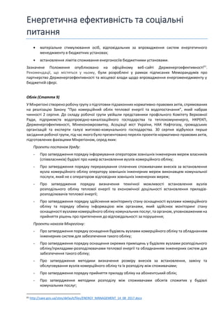 Енергетична ефективність та соціальні
питання
• матеріальне стимулювання осіб, відповідальних за впровадження систем енергетичного
менеджменту в бюджетних установах;
• встановлення лімітів споживання енергоносіїв бюджетними установами.
Зазначене Положення опубліковано на офіційному веб-сайті Держенергоефективності83
.
Рекомендації, що містяться у ньому, були розроблені у рамках підписаних Меморандумів про
партнерство Держенергоефективності та місцевої влади щодо впровадження енергоменеджменту у
бюджетній сфері.
Облік (Стаття 9)
У Мінрегіоні створено робочу групу з підготовки підзаконних нормативно-правових актів, спрямованих
на реалізацію Закону “Про комерційний облік теплової енергії та водопостачання”, який набрав
чинності 2 серпня. До складу робочої групи увійшли представники профільного Комітету Верховної
Ради, підприємств водопровідно-каналізаційного господарства та теплокомуненерго, НКРЕКП,
Держенергофективності, Мінекономрозвитку, Асоціації міст України, НАК Нафтогазу, громадських
організацій та експерти галузі житлово-комунального господарства. 30 серпня відбулося перше
засідання робочої групи, під час якого було презентовано перелік проектів нормативно-правових актів,
підготовлених фахівцями Мінрегіоном, серед яких:
Проекти постанов Уряду:
- Про затвердження порядку інформування оператором зовнішніх інженерних мереж власників
(співвласників) будівлі про намір встановлення вузлів комерційного обліку;
- Про затвердження порядку перерахування сплачених споживачами внесків за встановлення
вузла комерційного обліку оператору зовнішніх інженерних мереж виконавцем комунальної
послуги, який не є оператором відповідних зовнішніх інженерних мереж;
- Про затвердження порядку визначення технічної можливості встановлення вузлів
розподільного обліку теплової енергії та економічної доцільності встановлення приладів-
розподілювачів теплової енергії;
- Про затвердження порядку здійснення моніторингу стану оснащеності вузлами комерційного
обліку та порядку обміну інформацією між органами, який здійснює моніторинг стану
оснащеності вузлами комерційного обліку комунальних послуг, та органом, уповноваженим на
прийняття рішень про притягнення до відповідальності за порушення;
Проекти наказів Мінрегіону:
- Про затвердження порядку оснащення будівель вузлами комерційного обліку та обладнанням
інженерних систем для забезпечення такого обліку;
- Про затвердження порядку оснащення окремих приміщень у будівлях вузлами розподільного
обліку/приладами-розподілювачами теплової енергії та обладнанням інженерних систем для
забезпечення такого обліку;
- Про затвердження методики визначення розміру внесків за встановлення, заміну та
обслуговування вузлів комерційного обліку та їх розподілу між споживачами;
- Про затвердження порядку прийняття приладу обліку на абонентський облік;
- Про затвердження методики розподілу між споживачами обсягів спожитих у будівлі
комунальних послуг;
83 http://saee.gov.ua/sites/default/files/ENERGY_MANAGEMENT_14_08_2017.docx
 