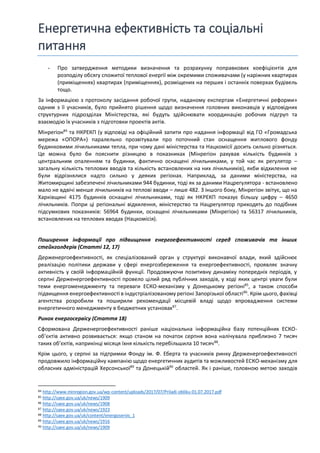 Енергетична ефективність та соціальні
питання
- Про затвердження методики визначення та розрахунку поправкових коефіцієнтів для
розподілу обсягу спожитої теплової енергії між окремими споживачами (у наріжних квартирах
(приміщеннях) квартирах (приміщеннях), розміщених на перших і останніх поверхах будівель
тощо.
За інформацією з протоколу засідання робочої групи, наданому експертам «Енергетичні реформи»
одним з її учасників, було прийнято рішення щодо визначення головних виконавців у відповідних
структурних підрозділах Міністерства, які будуть здійснювати координацію робочих підгруп та
взаємодію їх учасників з підготовки проектів актів.
Мінрегіон84
та НКРЕКП (у відповіді на офіційний запити про надання інформації від ГО «Громадська
мережа «ОПОРА») паралельно прозвітували про поточний стан оснащення житлового фонду
будинковими лічильниками тепла, при чому дані міністерства та Нацкомісії досить сильно різняться.
Це можна було би пояснити різницею в показниках (Мінрегіон рахував кількість будинків з
центральним опаленням та будинки, фактично оснащені лічильниками, у той час як регулятор –
загальну кількість теплових вводів та кількість встановлених на них лічильників), якби відхилення не
були відрізнялися надто сильно у деяких регіонах. Наприклад, за даними міністерства, на
Житомирщині забезпечені лічильниками 944 будинки, тоді як за даними Нацрегулятора - встановлено
мало не вдвічі менше лічильників на теплові вводи – лише 482. З іншого боку, Мінрегіон звітує, що на
Харківщині 4175 будинків оснащені лічильниками, тоді як НКРЕКП показує більшу цифру – 4650
лічильників. Попри ці регіональні відхилення, міністерство та Нацрегулятор приходять до подібних
підсумкових показників: 56964 будинки, оснащені лічильниками (Мінрегіон) та 56317 лічильників,
встановлених на теплових вводах (Нацкомісія).
Поширення інформації про підвищення енергоефективності серед споживачів та інших
стейкголдерів (Статті 12, 17)
Держенергоефективності, як спеціалізований орган у структурі виконавчої влади, який здійснює
реалізацію політики держави у сфері енергозбереження та енергоефективності, проявляє значну
активність у своїй інформаційній функції. Продовжуючи позитивну динаміку попередніх періодів, у
серпні Держенергоефективності провело цілий ряд публічних заходів, у ході яких центрі уваги були
теми енергоменеджменту та переваги ЕСКО-механізму у Донецькому регіоні85
, а також способи
підвищення енергоефективності в індустріалізованому регіоні Запорізької області86
. Крім цього, фахівці
агентства розробили та поширили рекомендації місцевій владі щодо впровадження системи
енергетичного менеджменту в бюджетних установах87
.
Ринок енергосервісу (Стаття 18)
Сформована Держенергоефективності раніше національна інформаційна базу потенційних ЕСКО-
об’єктів активно розвивається: якщо станом на початок серпня вона налічувала приблизно 7 тисяч
таких об’єктів, наприкінці місяця їхня кількість перебільшила 10 тисяч88
.
Крім цього, у серпні за підтримки Фонду ім. Ф. Еберта та учасників ринку Держенергоефективності
продовжило інформаційну кампанію щодо енергетичних аудитів та можливостей ЕСКО-механізму для
обласних адміністрацій Херсонської89
та Донецькій90
областей. Як і раніше, головною метою заходів
84 http://www.minregion.gov.ua/wp-content/uploads/2017/07/Priladi-obliku-01.07.2017.pdf
85 http://saee.gov.ua/uk/news/1909
86 http://saee.gov.ua/uk/news/1908
87 http://saee.gov.ua/uk/news/1923
88 http://saee.gov.ua/uk/content/energoservis_1
89 http://saee.gov.ua/uk/news/1916
90 http://saee.gov.ua/uk/news/1909
 