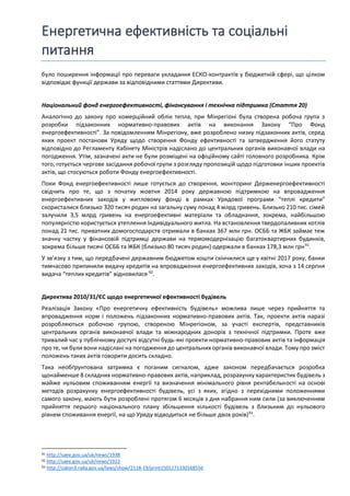 Енергетична ефективність та соціальні
питання
було поширення інформації про переваги укладання ЕСКО-контрактів у бюджетній сфері, що цілком
відповідає функції держави за відповідними статтями Директиви.
Національний фонд енергоефективності, фінансування і технічна підтримка (Стаття 20)
Аналогічно до закону про комерційний облік тепла, при Мінрегіоні була створена робоча група з
розробки підзаконних нормативно-правових актів на виконання Закону “Про Фонд
енергоефективності”. За повідомленням Мінрегіону, вже розроблено низку підзаконних актів, серед
яких проект постанови Уряду щодо створення Фонду ефективності та затвердження його статуту
відповідно до Регламенту Кабінету Міністрів надіслано до центральних органів виконавчої влади на
погодження. Утім, зазначені акти не були розміщені на офіційному сайті головного розробника. Крім
того, готується чергове засідання робочої групи з розгляду пропозицій щодо підготовки інших проектів
актів, що стосуються роботи Фонду енергоефективності.
Поки Фонд енергоефективності лише готується до створення, моніторинг Держенергоефективності
свідчить про те, що з початку жовтня 2014 року державною підтримкою на впровадження
енергоефективних заходів у житловому фонді в рамках Урядової програми “теплі кредити”
скористалися близько 320 тисяч родин на загальну суму понад 4 млрд гривень. Близько 210 тис. сімей
залучили 3,5 млрд гривень на енергоефективні матеріали та обладнання, зокрема, найбільшою
популярністю користується утеплення індивідуального житла. На встановлення твердопаливних котлів
понад 21 тис. приватних домогосподарств отримали в банках 367 млн грн. ОСББ та ЖБК займає теж
значну частку у фінансовій підтримці держави на термомодернізацію багатоквартирних будинків,
зокрема більше тисячі ОСББ та ЖБК (близько 80 тисяч родин) одержали в банках 178,3 млн грн91
.
У зв’язку з тим, що передбачені державним бюджетом кошти скінчилися ще у квітні 2017 року, банки
тимчасово припинили видачу кредитів на впровадження енергоефективних заходів, хоча з 14 серпня
видача “теплих кредитів” відновилася 92
.
Директива 2010/31/ЄС щодо енергетичної ефективності будівель
Реалізація Закону «Про енергетичну ефективність будівель» можлива лише через прийняття та
впровадження норм і положень підзаконних нормативно-правових актів. Так, проекти актів наразі
розробляються робочою групою, створеною Мінрегіоном, за участі експертів, представників
центральних органів виконавчої влади та міжнародних донорів з технічної підтримки. Проте вже
тривалий час у публічному доступі відсутні будь-які проекти нормативно-правових актів та інформація
про те, чи були вони надіслані на погодження до центральних органів виконавчої влади. Тому про зміст
положень таких актів говорити досить складно.
Така необґрунтована затримка є поганим сигналом, адже законом передбачається розробка
щонайменше 8 складних нормативно-правових актів, наприклад, розрахунку характеристик будівель з
майже нульовим споживанням енергії та визначення мінімального рівня рентабельності на основі
методів розрахунку енергоефективності будівель, усі з яких, згідно з перехідними положеннями
самого закону, мають бути розроблені протягом 6 місяців з дня набрання ним сили (за виключенням
прийняття першого національного плану збільшення кількості будівель з близьким до нульового
рівнем споживання енергії, на що Уряду відводиться не більше двох років)93
.
91 http://saee.gov.ua/uk/news/1938
92 http://saee.gov.ua/uk/news/1922
93 http://zakon3.rada.gov.ua/laws/show/2118-19/print1501171330168556
 