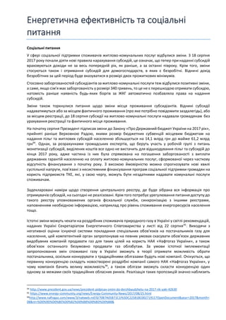 Енергетична ефективність та соціальні
питання
Соціальні питання
У сфері соціальної підтримки споживачів житлово-комунальних послуг відбулися зміни. З 18 серпня
2017 року почали діяти нові правила нарахування субсидій, це означає, що тепер при наданні субсидій
враховуються доходи не за весь попередній рік, як раніше, а за останні півроку. Крім того, зміни
стосуються також і отримання субсидій для домогосподарств, в яких є безробітні. Віднині дохід
безробітних за цей період буде вказуватися в розмірі двох прожиткових мінімумів.
Стосовно заборгованостей субсидіантів за житлово-комунальні послуги теж відбулися позитивні зміни,
а саме, якщо сім’я має заборгованість у розмірі 340 гривень, то це не є перешкодою отримати субсидію,
натомість раніше наявність будь-яких боргів за ЖКГ автоматично позбавляла права на надання
субсидій.
Зміни також торкнулися питання щодо зміни місця проживання субсидіантів. Віднині субсидії
надаватимуться або за місцем фактичного проживання (про яке потрібно повідомити заздалегідь), або
за місцем реєстрації, до 18 серпня субсидії на житлово-комунальні послуги надавали громадянам без
урахування реєстрації та фактичного місця проживання.
На початку серпня Президент підписав зміни до Закону «Про Державний бюджет України на 2017 рік»,
прийняті раніше Верховною Радою, якими розмір бюджетних субвенцій місцевим бюджетам на
надання пільг та житлових субсидій населенню збільшується на 14,1 млрд грн до майже 61,2 млрд
грн94
. Однак, за розрахунками громадських експертів, що беруть участь у робочій групі з питань
монетизації субсидій, виділених коштів все одно не вистачить для відшкодування пільг та субсидій до
кінця 2017 року, адже частина із них була спрямована на погашення заборгованості з виплати
державних гарантій населенню на оплату житлово-комунальних послуг, сформованої через часткову
відсутність фінансування з початку року. З високою ймовірністю можна спрогнозувати нові хвилі
суспільної напруги, пов’язані з несистемним фінансування програм соціальної підтримки громадян на
користь підприємств ТКЕ, які, у свою чергу, можуть бути нездатними надавати комунальні послуги
споживачам.
Задекларовані наміри щодо створення центрального реєстру, де буде зібрана вся інформація про
отримувачів субсидій, на сьогодні не реалізовані. Крім того потребує урегулювання питання доступу до
такого реєстру уповноважених органів фіскальної служби, синхронізацію з іншими реєстрами,
наповненням необхідною інформацією, наприклад про рівень споживання енергоресурсів населення
тощо.
Істотні зміни можуть чекати на роздрібних споживачів природного газу в Україні у світлі рекомендацій,
наданих Україні Секретаріатом Енергетичного Співтовариства у листі від 22 серпня95
. Виходячи з
негативної оцінки існуючої системи покладання спеціальних обов’язків на постачальників газу для
населення, цей компетентний орган запропонував на певних умовах скасувати обов’язок державних
видобувних компаній продавати газ для таких цілей на користь НАК «Нафтогаз України», а також
обов’язок останнього безумовно продавати газ облзбутам. За умови істотної імплементації
запропонованих змін споживачі газу в Україні зможуть в теорії отримати можливість обрати
постачальника, оскільки конкурувати з традиційними облгазами будуть нові компанії. Очікується, що
первинну конкуренцію складуть новостворені роздрібні компанії самого НАК «Нафтогаз України», у
чому компанія бачить велику можливість96
, а також облгази зможуть скласти конкуренцію один
одному за межами своїх традиційних обласних ринків. Реалізація таких пропозицій значно наблизить
94 http://www.president.gov.ua/news/prezident-pidpisav-zmini-do-derzhbyudzhetu-na-2017-rik-yaki-42630
95 https://www.energy-community.org/news/Energy-Community-News/2017/08/25.html
96http://www.naftogaz.com/www/3/nakweb.nsf/0/70B7A05B71C1F63DC225818C00271911?OpenDocument&year=2017&month=
08&nt=%D0%9D%D0%BE%D0%B2%D0%B8%D0%BD%D0%B8&
 