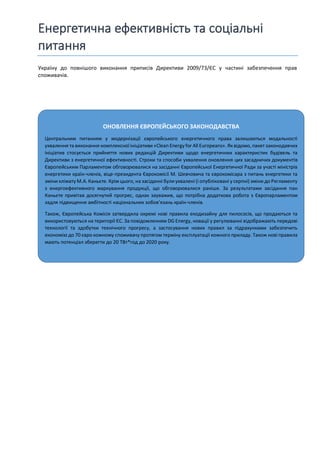 Енергетична ефективність та соціальні
питання
ОНОВЛЕННЯ ЄВРОПЕЙСЬКОГО ЗАКОНОДАВСТВА
Центральним питанням у модернізації європейського енергетичного права залишаються модальності
ухвалення та виконання комплексної ініціативи «Clean Energy for All Europeans». Як відомо, пакет законодавчих
ініціатив стосується прийняття нових редакцій Директиви щодо енергетичних характеристик будівель та
Директиви з енергетичної ефективності. Строки та способи ухвалення оновлення цих засадничих документів
Європейським Парламентом обговорювалися на засіданні Європейської Енергетичної Ради за участі міністрів
енергетики країн-членів, віце-президента Єврокомісії М. Шевчовича та єврокомісара з питань енергетики та
зміни клімату М.А. Каньєте. Крім цього, на засіданні булиухвалені (і опубліковані у серпні) зміни до Регламенту
з енергоефективного маркування продукції, що обговорювалися раніше. За результатами засідання пан
Каньєте привітав досягнутий прогрес, однак зауважив, що потрібна додаткова робота з Європарламентом
задля підвищення амбітності національних зобов’язань країн-членів.
Також, Європейська Комісія затвердила окремі нові правила екодизайну для пилососів, що продаються та
використовуються на території ЄС. За повідомленням DG Energy, новації у регулюванні відображають передові
технології та здобутки технічного прогресу, а застосування нових правил за підрахунками забезпечить
економію до 70 євро кожному споживачу протягом терміну експлуатації кожного приладу. Також нові правила
мають потенціал зберегти до 20 ТВт*год до 2020 року.
Україну до повнішого виконання приписів Директиви 2009/73/ЄС у частині забезпечення прав
споживачів.
 