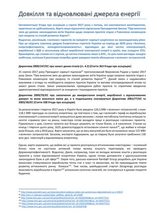 Довкілля та відновлювані джерела енергії
Імплементація Угоди про асоціацію у серпні 2017 року з питань, які охоплюються моніторингом,
практично нездійснювалась. Варто лише відзначити підписання Президентом Закону “Про внесення
змін до деяких законодавчих актів України щодо охорони пралісів згідно з Рамковою конвенцією
про охорону та сталий розвиток Карпат”.
Водночас, реалізацію «зелених» проектів як пріоритет нарешті закріплено на законодавчому рівні.
Про це свідчить схвалена урядом Енергетична стратегія України на період до 2035 року «Безпека,
енергоефективність, конкурентоспроможність», відповідно до якої частка електроенергії,
виробленої з ВДЕ в загальному обсязі виробленої електричної енергії в країні, має складати 25%.
Враховуючи, що станом на 1 серпня, ця частка становила лише 1,43% , то ціль поки виглядає занадто
амбітною, оскільки її реалізація потребує дуже швидких темпів збільшення «зелених» потужностей.
Директива 2009/147/ЄС про захист диких птахів (ст. 4.2) (Стаття 363 Угоди про асоціацію)
31 серпня 2017 року Президент нарешті підписав97
проголосований Верховною Радою у травні 2017
року Закон “Про внесення змін до деяких законодавчих актів України щодо охорони пралісів згідно з
Рамковою конвенцією про охорону та сталий розвиток Карпат”98
. Даний закон є надзвичайно
важливим з огляду на необхідність охорони пралісів України та матиме опосередкований вплив на
захист диких птахів. Закон унеможливлює проведення рубок пралісів та сприятиме введенню
адміністративної відповідальності за знищення і пошкодження пралісів.
Директива 2009/29/ЄС про заохочення до використання енергії, виробленої з відновлюваних
джерел та якою вносяться зміни до, а в подальшому скасовуються Директиви 2001/77/ЄС та
2003/30/ЄС (Стаття 338 Угоди про асоціацію)
За результатами І півріччя 2017 року в Україні було введено 126,5 МВт «зелених» потужностей, з яких
118,1 МВт припадає на сонячну енергетику. Це пов’язано з тим, що «зелений» тариф на виробництво
електроенергії з сонячної енергії залишається дуже високим і, попри нестабільну політичну ситуацію та
нечіткі «правила гри» на ринку, інвестори готові вкладати гроші в реалізацію «зелених» проектів.
Паралельно з цим, сонячні проекти все більше цікавлять не тільки бізнес, а й населення. Станом на
кінець І півріччя цього року, 1635 домогосподарств встановили сонячні панелі99
, що майже в чотири
рази більше, ніж у 2016 році. Варто зазначити, що за весь минулий рік було встановлено лише 121 МВт
«зелених» потужностей. Загалом, експерти підрахували, що за півроку було залучено приблизно 130
млн дол. інвестицій у відновлювану енергетику.
Однак, варто зауважити, що майже всі ці проекти реалізуються вітчизняними інвесторами – іноземний
бізнес поки не настільки активний попри велику кількість переговорів, які проводить
Держенергоефективності. Водночас, Данія, наприклад, поки не вкладає великих коштів у реалізацію
проектів у галузі відновлюваної енергетики України, однак готова допомагати з удосконаленням
законодавчої бази в цій сфері100
. Окрім того, данська компанія Rambøll Group розробить для України
механізми стимулювання виробництва тепла «не з газу» та механізми, які би пришвидшили темпи
розвитку вітчизняного ринку біомаси101
. Тим часом, швейцарський стартап Designergy розглядає
можливість виробництва в Україні102
унікальних сонячних панелей, які інтегруються в дахове покриття
будинків.
97 http://www.president.gov.ua/news/prezident-pidpisav-zakon-pro-posilennya-vidpovidalnosti-za-n-43014
98 http://w1.c1.rada.gov.ua/pls/radan_gs09/ns_golos?g_id=12509
99 http://www.kmu.gov.ua/control/uk/publish/article?art_id=250203363&cat_id=244277212
100 http://www.kmu.gov.ua/control/uk/publish/article?art_id=250214474&cat_id=244277212
101 http://www.kmu.gov.ua/control/uk/publish/article?art_id=250222990&cat_id=244277212
102 http://www.kmu.gov.ua/control/publish/article?art_id=250187636
 
