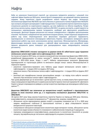 Нафта
Якби не ухвалення Енергетичної стратегії, що визначила пріоритети розвитку і цільовий стан
нафтової сфери України до 2035 року, можна було б стверджувати, що урядовий серпень проминув
задарма. Знову перенесені строки розроблення нового Кодексу про надра. Затягується
імплементація Директиви 98/70/ЄC про якість бензину та дизельного палива й Директиви 94/63/ЄС
про контроль викидів із резервуарів із нафтопродуктами. Із незрозумілих причин припинено видачу
спеціальних дозволів на користування надрами, що вже відбилося на обсягах видобутку. Попри
достатньо високу оцінку, надану Україні в рейтингу RGI 2017, на думку експертів, у країні відсутні чи
залишаються нерозвиненими правові інструменти, необхідні для ефективного розроблення
вуглеводнів. Досягнуті Урядом результати все менше співвідносяться з офіційно проголошеними
планами. Частішають повідомлення про ухвалення владних рішень, попри подальше продовження
роботи над ними. Оприлюднювані акти фінансових перевірок діяльності підприємств,
відповідальних за виконання міжнародних зобов'язань України, несподівано засвідчують факти
припинення роботи над гучно анонсованими раніше проектами. Міненерговугілля, Мінприроди,
Держгеонадра вважають низку завдань у нафтовій сфері виконаними, хоча розроблені ними
проекти документів давно повернуті для доопрацювання через невідповідність вимогам
регламенту.
Директива 2009/119/ЄС стосовно накладення на держав-членів ЄС зобов’язання щодо підтримки
мінімальних запасів сирої нафти та/чи нафтопродуктів (ст. 338 УА)
За станом на 5 вересня 2017 року, не схвалено оновлений план імплементації Директиви 2009/119/ЄС,
розроблений Держрезервом на заміну чинному103
, терміни виконання більшості завдань якого
спливли в 2015–2016 роках. Згідно з ним104
, Кабміну запропоновано визначити Держрезерв
відповідальним за «організацію роботи та виконання заходів плану» замість Міненерговугілля й
перенести терміни:
– ухвалення нормативно-правового акту Кабміну щодо моделі мінімальних запасів нафти і
нафтопродуктів – із грудня 2015 на грудень 2017 року;
– ухвалення закону «Про мінімальні запаси нафти і нафтопродуктів» – із грудня 2016 на грудень 2017
року;
– реалізації всіх передбачених планом організаційних заходів – на період після набуття чинності
законом «Про мінімальні запаси нафти і нафтопродуктів».
При цьому Держрезерв ще не визначився з датою круглого столу, на якому мають бути презентовані
перші напрацювання європейських та українських експертів проекту технічної підтримки ЄС «Допомога
Україні у процесі впровадження реформ у секторі енергетики відповідно до міжнародних зобов’язань
країни»105
.
Директива 2009/28/ЄС про заохочення до використання енергії, виробленої з відновлювальних
джерел та якою вносяться зміни до, а в подальшому скасовуються Директиви 2001/77/ЄС та
2003/30/ЄС
18 серпня 2017 року Уряд схвалив Енергетичну стратегію України на період до 2035 року «Безпека,
енергоефективність, конкурентоспроможність»106
. Документом, зокрема, передбачено:
– збільшення частки відновлюваних джерел енергії у кінцевому споживанні до 11 % у 2020 році
завдяки виробленню стабільної й прогнозованої політики у сфері стимулювання їхнього
використання й залучення інвестицій;
– стимулювання збільшення використання екологічних видів моторного палива, збільшення частки
екологічних видів палива в балансі їх споживання із забезпеченням стимулів до її нарощення;
– підтримка запровадження енергоефективних, раціональних та екологічних технологій на усьому
ланцюгу: від виробництва до постачання нафтопродуктів кінцевим споживачам.
103 http://zakon0.rada.gov.ua/laws/show/346-2015-%D1%80
104 http://civic.kmu.gov.ua/consult_mvc_kmu/uploads/attach-3346-490347147.pdf
105 http://rezerv.gov.ua/u-derzhrezervi-tryvae-robota-po-implementacii-dyrektyvy2009119ec/
106 http://www.kmu.gov.ua/control/uk/publish/article?art_id=250208523
 