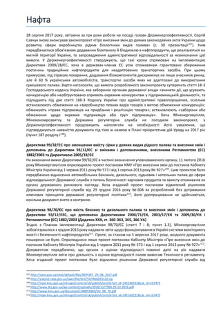 Нафта
28 серпня 2017 року, звітуючи за три роки роботи на посаді голови Держенергоефективності, Сергій
Савчук знову анонсував законопроект «Про внесення змін до деяких законодавчих актів України щодо
розвитку сфери виробництва рідких біологічних видів палива» (с. 30 презентації107
). Ним
передбачається обов’язкове додавання біоетанолу й біодизелю в нафтопродукти, що реалізуються на
митній території України, та запровадження адміністративної відповідальності за невиконання цієї
вимоги. У Держенергоефективності стверджують, що такі кроки спрямовані на імплементацію
Директиви 2009/28/ЄС, хоча в державах-членах ЄС усім споживачам гарантовано збереження
постачань традиційних нафтопродуктів для неадаптованих транспортних засобів. При цьому
примусове, під страхом покарання, додавання біокомпонентів дискримінує не лише учасників ринку,
але й 60 % українських автомобілістів, транспортні засоби яких не адаптовані до використання
сумішевого палива. Варто наголосити, що вимоги розробленого законопроекту суперечать статті 18-3
Господарського кодексу України, яка забороняє органам державної влади «вчиняти дії, що усувають
конкуренцію або необґрунтовано сприяють окремим конкурентам у підприємницькій діяльності», та
підпадають під дію статті 166-3 Кодексу України про адміністративні правопорушення, оскільки
встановлюють обмеження на «виробництво певних видів товарів з метою обмеження конкуренції»;
обмежують «права підприємців на придбання і реалізацію товарів»; встановлюють «заборони або
обмеження щодо окремих підприємців або груп підприємців». Хоча Міненерговугілля,
Мінекономрозвитку та Державна регуляторна служба не погодили законопроект, у
Держенергоефективності продовжують наполягати на необхідності його ухвалення, що
підтверджується наявністю документа під тією ж назвою в Плані пріоритетних дій Уряду на 2017 рік
(пункт 187 розділу І108
).
Директива 99/32/ЄC про зменшення вмісту сірки у деяких видах рідкого палива та внесення змін і
доповнень до Директиви 93/12/ЄС зі змінами і доповненнями, внесеними Регламентом (ЄС)
1882/2003 та Директивою 2005/33/ЄС
На виконання вимог Директиви 99/32/ЄC в частині визначення уповноваженого органу, 11 лютого 2016
року Міненерговугілля оприлюднило проект постанови КМУ «Про внесення змін до постанов Кабінету
Міністрів України від 1 червня 2011 року № 573 і від 1 серпня 2013 року № 927»109
. Цим проектом було
передбачено віднесення автомобільних бензинів, дизельного, суднових і котельних палив до сфери
відповідальності Державної служби з питань безпечності харчових продуктів та захисту споживачів як
органу державного ринкового нагляду. Хоча згаданий проект постанови відхилений рішенням
Державної регуляторної служби від 29 грудня 2016 року № 604 як розроблений без дотримання
ключових принципів державної регуляторної політики110
, його доопрацювання не здійснюється,
оскільки документ знято з контролю.
Директива 98/70/ЄC про якість бензину та дизельного палива та внесення змін і доповнень до
Директиви 93/12/ЄЕС, що доповнена Директивами 2000/71/ЄК, 2003/17/ЄК та 2009/30/ЄК і
Регламентом (ЄС) 1882/2003 (Додаток ХХХ, ст. 360-363, 365, 366 УА)
Згідно з Планом імплементації Директиви 98/70/ЄС (статті 7 і 8; пункт 1.3), Міненерговугілля
зобов’язувалося з грудня 2015 року надавати звіти щодо функціонування в Україні системи моніторингу
якості і безпечності нафтопродуктів111
. Проте, за станом на 5 вересня 2017 року, жодного документа
поширено не було. Оприлюднено лише проект постанови Кабінету Міністрів «Про внесення змін до
постанов Кабінету Міністрів України від 1 червня 2011 року № 573 і від 1 серпня 2013 року № 927»112
.
Документом передбачено, що органи з оцінки відповідності повинні двічі на рік надавати
Міненерговугілля звіти про діяльність з оцінки відповідності палив вимогам Технічного регламенту.
Хоча згаданий проект постанови було відхилено рішенням Державної регуляторної служби від
107 http://saee.gov.ua/sites/default/files/REPORT_29_08_2017.pdf
108 http://zakon2.rada.gov.ua/laws/file/text/54/f466691n20.zip
109 http://mpe.kmu.gov.ua/minugol/control/uk/publish/article?art_id=245160232&cat_id=167475
110 http://www.drs.gov.ua/wp-content/uploads/2016/11/7994-29-12-2016.pdf
111 http://www.kmu.gov.ua/document/248091869/Dir_98_70.pdf
112 http://mpe.kmu.gov.ua/minugol/control/uk/publish/article?art_id=245160232&cat_id=167475
 