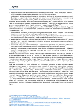 Нафта
– спростити промислове, техніко-економічне й геологічне вивчення, а також проведення операцій з
оподаткування, зокрема під час виконання угод про розподіл продукції;
– запровадити диференційований підхід до оцінювання залежно від цільового призначення робіт
(розвідка чи видобуток), ступеня достовірності геологічних матеріалів (ресурси чи запаси) і виду
покладів залежно від складності видобутку (традиційні чи нетрадиційні методи).
Водночас, Мінсоцполітики зволікає з розробленням проекту акту Кабінету Міністрів щодо внесення
змін до Положення про порядок надання гірничих відводів129
у частині скасування гірничого відводу
для нафтогазовидобувної галузі (термін виконання – перший квартал 2017 року130
).
Попри достатньо високу оцінку, надану Україні в рейтингу RGI 2017131
, експерти констатують відсутність
або нерозвиненість у ній низки правових інструментів, пов’язаних із розробленням вуглеводнів132
.
Зокрема, йдеться про:
– неможливість розподілу ризиків між декількома партнерами одного проекту і, як наслідок,
залучення нових інвесторів до вже існуючих об’єктів надрокористування;
– занадтотривалий процеспереговорів і погодження угод пророзподілпродукції та зростання ризику
їхнього невиконання через наявність у них як обов’язкової сторони уряду України;
– неможливість побудувати гнучкі інструменти спільного управління активами через обов’язковість
спільної участі в компанії, яка володіє спеціальним дозволом, що означає необхідність придбання
всіх її активів і зобов’язань;
– сумнівність укладання сервісних договорів в українському правовому полі, а також відображення
запасів на балансі підрядника відповідно до правил міжнародної фінансової звітності;
– наявність заборони на відчуження прав користування надрами та свердловинами і відсутність
гарантій безперешкодного переходу інвестора, що провів геологічну розвідку, на стадію
видобування вуглеводнів.
Неврегульованим залишається також питання видачі Держгеонадрами спеціальних дозволів на
користування надрами. З огляду на це, 7 серпня 2017 року очільник Мінприроди Остап Семерак удруге
ініціював перегляд складу Комісії з питань надрокористування при Держгеонадрах. Причина рішення
– неможливість проведення засідань через відсутність кворуму. На думку міністра, «Державна служба
геології та надр потребує серйозної реформи», що не має обмежуватися зміною керівництва цього
органу133
.
Між тим, 21 серпня 2017 року правління ПАТ «Укрнафта» доручило до кінця поточного місяця
підготувати план заходів із припинення низки проектів і скорочення інвестиційної програми
щонайменше на 500 млн грн через зволікання з продовженням дії ліцензій на видобуток вуглеводнів
на Заводівському, Коржівському, Козіївському, Південно-Панасівському, Анастасівському,
Артюхівському, Рибальському, Качалівському і Липоводолинському родовищах134
. Вивчається також
можливість скорочення персоналу в кількості до 1,5 тис. співробітників. 3 серпня 2017 року набуло
чинності рішення Окружного адміністративного суду м. Києва, яке зобов'язує Держгеонадра
продовжити на 20 років і видати ліцензії на Заводівське, Коржівське і Козіївське родовища. 11 серпня
2017 року Державна виконавча служба відкрила провадження з метою виконання цього рішення.
Позов ПАТ «Укрнафта» про продовження інших шести ліцензій також задоволений судом першої
інстанції. Дати розгляду справи в апеляційному суді, за станом на 5 вересня 2017 року, призначено не
було.
129 http://zakon2.rada.gov.ua/laws/show/59-95-%D0%BF
130 http://zakon2.rada.gov.ua/laws/show/1079-2016-%D1%80/paran146#n146
131 http://resourcegovernanceindex.org/system/documents/documents/000/000/046/original/2017_Resource_Governance_
Index.pdf?1498599435
132 https://focus.ua/opinions/378207/
133 https://www.facebook.com/os.semerak?hc_ref=ARRoOvtdDCEbK6jt57sckggmvVU-6qn6YB9de9fzv3NM-
X5Z9qi_3eKOaLPtQYTCmUc&fref=nf&pnref=story
134 https://www.ukrnafta.com/ukrnafta-skorotit-investiczijnu-programu-ta-personal
 