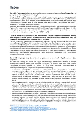 Нафта
Стаття 280 Угоди про асоціацію в частині забезпечення прозорості надання ліцензій на розвідку чи
дослідження або видобування вуглеводнів
17 серпня 2017 року Міжвідомча комісія з організації укладення та виконання угод про розподіл
продукції створила робочу групу для підготовки проектів постанов Кабінету Міністрів щодопроведення
конкурсів на укладення трьох угод про розподіл вуглеводнів, які видобуватимуться в межах ділянок
Решетилівська (Полтавська область), Берестянська (Львівська, Харківська, Дніпропетровська області) і
Варвинська (Полтавська, Чернігівська області)135
.
Водночас, Мінприроди продовжує зволікати з розробленням проекту постанови Кабінету Міністрів
України «Про внесення змін до постанови Кабінету Міністрів України від 13 червня 1995 року № 423»,
що запроваджує спрощений цифровий доступ до вторинної геологічної інформації в реальному часі
(термін виконання завдання – перший квартал 2017 року136
).
Стаття 337 Угоди про асоціацію в частині інформування і захисту споживачів від нечесних методів
ціноутворення, а також доступу до нафтопродуктів, зокрема скрапленого нафтового газу, для
споживачів, зокрема найбільш вразливих верств населення
У зв’язку із суттєвим подорожчанням скрапленого нафтового газу, що використовується як моторне
паливо, 31 серпня 2017 року відбулося засідання Міжвідомчої робочої групи з питань функціонування
ринку нафти і нафтопродуктів та розвитку нафтопереробної промисловості137
. За його результатами
було досягнуто домовленості про опрацювання «в найкоротший термін» пропозицій щодо створення
страхового запасу скрапленого нафтового газу, забезпеченням диверсифікації його постачання, також
стимулювання розвитку інфраструктури для виробництва та зберігання цього ресурсу, врегулювання
проблем його перевезення, функціонування ринку скрапленого нафтового газу й поліпшення
міжвідомчої взаємодії на ньому.
Стаття 338 Угоди про асоціацію в частині продовження та активізації співробітництва у сфері
енергетики
На виконання пункту «а» статті 338 щодо імплементації енергетичних стратегій і політик,
розвитку/опрацювання відповідних прогнозів і сценаріїв 18 серпня 2017 року Уряд схвалив
Енергетичну стратегію України на період до 2035 року «Безпека, енергоефективність,
конкурентоспроможність»138
. Документом, зокрема, передбачено:
– поглиблення міжнародної співпраці в повномасштабному використанні потенціалу
нафтотранспортної інфраструктури, реалізації проектів з диверсифікації джерел та маршрутів
постачання нафти, як в Україну, так і для країн Європи з альтернативних джерел маршрутом через
Україну, а також формування й підтримання в Україні необхідного рівня запасів нафти і
нафтопродуктів; підвищення ефективності використання інфраструктури та розбудови нової
нафтової інфраструктури, що становить спільний інтерес для підвищення енергетичної безпеки
регіону;
– сприяння раціональному використанню автомобільного палива та інших енергоресурсів шляхом
розвитку відповідних технологій та застосування високотехнологічного обладнання; стимулювання
збільшення використання екологічних видів моторного палива, збільшення частки екологічних
видів палива в балансі їх споживання із забезпеченням стимулів до її нарощення; підтримка
запровадження енергоефективних, раціональних та екологічних технологій на усьому ланцюгу: від
виробництва до постачання нафтопродуктів кінцевим споживачам;
– освоєння нових родовищ нафти й газового конденсату, будівництво нових свердловин на існуючих
родовищах для збільшення видобутку нафти й газового конденсату з визначенням локалізації їх
залишкових запасів на основі постійно діючих геолого-технологічних моделей; підвищення
прозорості і публічності процесу видачі ліцензій, забезпечення його системності, скорочення строків
й переліку бюрократичних процедур; стимулювання розробки покладів із важковидобувними й
135 http://www.kmu.gov.ua/control/uk/publish/article?art_id=250207310
136 http://zakon2.rada.gov.ua/laws/show/1079-2016-%D1%80/paran146#n146
137 http://www.kmu.gov.ua/control/uk/publish/article?art_id=250235511&cat_id=244277212
138 http://www.kmu.gov.ua/control/uk/publish/article?art_id=250208523
 