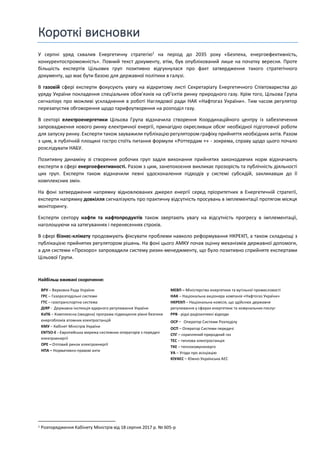 Короткі висновки
У серпні уряд схвалив Енергетичну стратегію1
на період до 2035 року «Безпека, енергоефективність,
конкурентоспроможність». Повний текст документу, втім, був опублікований лише на початку вересня. Проте
більшість експертів Цільових груп позитивно відгукнулася про факт затвердження такого стратегічного
документу, що має бути базою для державної політики в галузі.
В газовій сфері експерти фокусують увагу на відкритому листі Секретаріату Енергетичного Співтовариства до
уряду України покладення спеціальних обов’язків на суб’єктів ринку природного газу. Крім того, Цільова Група
сигналізує про можливі ускладнення в роботі Наглядової ради НАК «Нафтогаз України». Тим часом регулятор
перезапустив обговорення щодо тарифоутворення на розподіл газу.
В секторі електроенергетики Цільова Група відзначила створення Координаційного центру із забезпечення
запровадження нового ринку електричної енергії, принагідно окресливши обсяг необхідної підготовчої роботи
для запуску ринку. Експерти також зауважили публікацію регулятором графіку прийняття необхідних актів. Разом
з цим, в публічній площині гостро стоїть питання формули «Роттердам +» - зокрема, справу щодо цього почало
розслідувати НАБУ.
Позитивну динаміку зі створення робочих груп задля виконання прийнятих законодавчих норм відзначають
експерти в сфері енергоефективності. Разом з цим, занепокоєння викликає прозорість та публічність діяльності
цих груп. Експерти також відзначили певні удосконалення підходів у системі субсидій, закликавши до її
комплексних змін.
На фоні затвердження напрямку відновлюваних джерел енергії серед пріоритетних в Енергетичній стратегії,
експерти напрямку довкілля сигналізують про практичну відсутність просувань в імплементації протягом місяця
моніторингу.
Експерти сектору нафти та нафтопродуктів також звертають увагу на відсутність прогресу в імплементації,
наголошуючи на затягуваннях і перенесеннях строків.
В сфері бізнес-клімату продовжують фіксувати проблеми навколо реформування НКРЕКП, а також складнощі з
публікацією прийнятих регулятором рішень. На фоні цього АМКУ почав оцінку механізмів державної допомоги,
а для системи «Прозоро» запровадили систему ризик-менеджменту, що було позитивно сприйняте експертами
Цільової Групи.
Найбільш вживані скорочення:
ВРУ – Верховна Рада України
ГРС – Газорозподільні системи
ГТС – газотранспортна система
ДІЯР - Державна інспекція ядерного регулювання України
КзПБ – Комплексна (зведена) програма підвищення рівня безпеки
енергоблоків атомних електростанцій
КМУ – Кабінет Міністрів України
ENTSO-E - Європейська мережа системних операторів з передачі
електроенергії
ОРЕ – Оптовий ринок електроенергії
НПА – Нормативно-правові акти
МЕВП – Міністерство енергетики та вугільної промисловості
НАК – Національна акціонера компанія «Нафтогаз України»
НКРЕКП – Національна комісія, що здійснює державне
регулювання у сферах енергетики та комунальних послуг
РРВ - рідкі радіоактивні відходи
ОСР - Оператор Системи Розподілу
ОСП – Оператор Системи передачі
СПГ – скраплений природний газ
ТЕС – теплова електростанція
ТКЕ – теплокомуненерго
УА – Угода про асоціацію
ЮУАЕС – Южно-Українська АЕС
1 Розпорядження Кабінету Міністрів від 18 серпня 2017 р. № 605-р
 