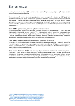 Бізнес-клімат
пропонується вилучити пункт 1.4, яким визначено термін “Вертикальні узгоджені дії”, та доповнити
деякі інші пункти розпорядження.
Антимонопольний комітет розпочав дослідження стану конкуренції в Україні у 2017 році. Це
дослідження проводить Центр комплексних досліджень з питань антимонопольної політики шляхом
опитування, а саме за допомогою анонімних анкет, які можуть заповнити усі охочі. Метою даного
дослідження є вивчення стану конкурентного середовища та наслідків конкурентної політики держави,
а також розробка практичних рекомендацій щодо покращення законодавства про захист економічної
конкуренції.143
Статті 263-267 про державну допомогу суб’єктам господарювання
Після набуття в силу Закону «Про державну допомогу суб’єктам господарювання»144
, АМКУ запустив
інформаційну-аналітичну систему «Реєстр»145
. З її допомогою Комітет збиратиме інформацію про
чинну та нову державну допомогу (реєстр державної допомоги, реєстр рішень, реєстр справ тощо).
Також за допомогою Порталу тепер можна набагато зручніше надавати інформацію про державну
допомогу як розпорядникам держресурсів, так і суб’єктами господарювання.
Статті 148-156 про державні закупівлі (положення Директиви 2014/25/ЄС)
У системі ProZorro впроваджено систему автоматичного ризик-менеджменту146
, яка сама знаходить
сумнівні тендери по критеріях, наприклад, аномальна економія (понад 60%), робота постачальника
тільки з одним замовником, недеталізоване тендерне оголошення, та інші. Всього критеріїв наразі 16,
але їх кількість буде розширено до 60.
Уряд ухвалив Постанову №553, яка покращує функціонування електронної системи закупівель
“ProZorro”147
. Нею вносяться зміни у Порядок функціонування електронної системи закупівель та
проведення авторизації електронних майданчиків. Зокрема доповнено, що кошти, які стягуються
оператором електронного майданчика за участь у тендері з юридичних осіб (учасників торгів), мають
повертатись назад при скасуванні тендеру або заміні майданчика учасником.
143 http://www.amc.gov.ua/amku/control/main/uk/publish/article/136126
144 http://www.amc.gov.ua/amku/control/main/uk/publish/article/136692
145 http://www.amc.gov.ua/amku/control/main/uk/publish/article/136748
146 https://www.facebook.com/dozorro.org/videos/1098050666992082/
147 http://www.kmu.gov.ua/control/uk/cardnpd?docid=250187756
 