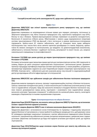 Глосарій
ДОДАТОК 2
Глосарій (стислий опис) актів законодавства ЄС, щодо яких здійснюється моніторинг
Група «Газ»
Директива 2009/73/ЄС про спільні правила внутрішнього ринку природного газу, що замінює
Директиву 2003/55/ЄС
Директива спрямована на запровадження спільних правил для передачі, розподілу, постачання та
зберігання природного газу. Вона стосується природнього газу, скрапленого природного газу (СПГ),
біогазу та газу з біомаси. Правила функціонування сектора спрямовані на розвиток конкурентного,
безпечного й екологічно стійкого ринку. Обов’язковою є вимога щодо відокремлення операторів
системи транспортування (TSO) від функцій з його постачання в рамках вертикально-інтегрованих
підприємств. Країни-члени ЄС повинні забезпечити, щоб усі споживачі мали право вибирати
постачальника газу і могли його легко змінити протягом щонайдовше 3-х тижнів. Водночас, країни-
члени ЄС можуть накладати на постачальників, що продають газ домогосподарствам (населенню),
зобов’язання у питаннях безпеки і надійності постачань, регулярності та якості послуг, цін, охорони
навколишнього середовища та енергоефективності.
Регламент 715/2009 про умови доступу до мереж транспортування природного газу, що замінює
Регламент 1775/2005
Регламент встановлює єдині механізми правил доступу до газотранспортних систем, LNG-терміналів та
сховищ, беручи до уваги спеціальні характеристики національних і регіональних ринків. Документ
прописує процедуру сертифікації оператора системи транспортування, а також розробки, узгодження,
імплементації мережевих кодексів (за участі Європейської мережі операторів транспортування газу
ENTSOG). Ключова мета – забезпечити для всіх учасників ринку газу вільний та недискримінаційний
доступ до відповідних обʼєктів інфраструктури та їх потужностей.
Директива 2004/67/ЄС про здійснення заходів для забезпечення безпеки постачання природного
газу
Директива вимагає провадити загальну, прозору і недискримінаційну політику із безпеки постачання,
сумісну з вимогами конкурентного ринку, а також визначити ролі та обов’язки учасників ринку (у тому
числі в надзвичайних ситуаціях). Уряд має визначити мінімальні стандарти безпеки постачання газу,
яких повинні дотримуватися гравці ринку, підготувати і оновлювати план надзвичайних заходів,
визначити категорію "вразливих споживачів" та забезпечити їм належний рівень захисту, налагодити
взаємодію з Єврокомісією та іншими зацікавленими сторонами.
Група «Електроенергетика та ядерна безпека»
Директива Ради 2014/87/Євратом, яка вносить зміни до Директив 2009/71/ Євратом, що встановлює
основи з ядерної безпеки ядерних установок.
(Далі опис завдань Директив 2009/71 вже зі змінами внесеними Директивою 2014/87/)
Завданням Директиви є встановлення основ Співтовариства по підтримці і подальшому зміцненню
ядерної безпеки та її регулювання, а також прийняття необхідних заходів для того, щоб держави-члени
ЄС затвердили відповідні національні положення з метою забезпечення підвищеного рівня безпеки
населення і працівників від небезпечного впливу іонізуючих випромінювань, джерелом яких є ядерні
установки. Директива застосовується до будь-якої ядерної установки для мирних цілей, що підлягає
ліцензуванню.
Директива Ради 2013/59/Євратом щодо основних норми безпеки для захисту від небезпеки, яка
виникає від іонізуючої радіації.
 