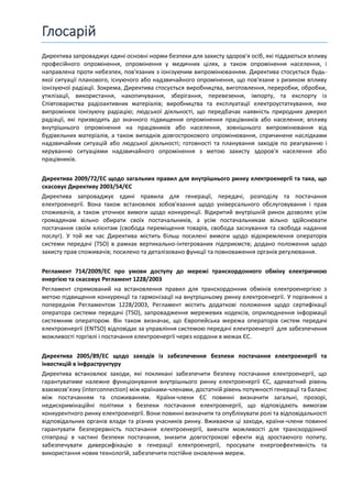 Глосарій
Директива запроваджує єдині основні норми безпеки для захисту здоров'я осіб, які піддаються впливу
професійного опромінення, опромінення у медичних цілях, а також опромінення населення, і
направлена проти небезпек, пов'язаних з іонізуючим випромінюванням. Директива стосується будь-
якої ситуації планового, існуючого або надзвичайного опромінення, що пов'язане з ризиком впливу
іонізуючої радіації. Зокрема, Директива стосується виробництва, виготовлення, переробки, обробки,
утилізації, використання, накопичування, зберігання, перевезення, імпорту, та експорту із
Співтовариства радіоактивних матеріалів; виробництва та експлуатації електроустаткування, яке
випромінює іонізуючу радіацію; людської діяльності, що передбачає наявність природних джерел
радіації, які призводять до значного підвищення опромінення працівників або населення; впливу
внутрішнього опромінення на працівників або населення, зовнішнього випромінювання від
будівельних матеріалів, а також випадків довгострокового опромінювання, спричинене наслідками
надзвичайних ситуацій або людської діяльності; готовності та планування заходів по реагуванню і
керуванню ситуаціями надзвичайного опромінення з метою захисту здоров'я населення або
працівників.
Директива 2009/72/EC щодо загальних правил для внутрішнього ринку електроенергії та така, що
скасовує Директиву 2003/54/ЄС
Директива запроваджує єдині правила для генерації, передачі, розподілу та постачання
електроенергії. Вона також встановлює зобов'язання щодо універсального обслуговування і прав
споживачів, а також уточнює вимоги щодо конкуренції. Відкритий внутрішній ринок дозволяє усім
громадянам вільно обирати своїх постачальників, а усім постачальникам вільно здійснювати
постачання своїм клієнтам (свобода переміщення товарів, свобода заснування та свобода надання
послуг). У той же час Директива містить більш посилені вимоги щодо відокремлення операторів
системи передачі (TSO) в рамках вертикально-інтегрованих підприємств; додано положення щодо
захисту прав споживачів; посилено та деталізовано функції та повноваження органів регулювання.
Регламент 714/2009/EC про умови доступу до мережі транскордонного обміну електричною
енергією та скасовує Регламент 1228/2003
Регламент спрямований на встановлення правил для транскордонних обмінів електроенергією з
метою підвищення конкуренції та гармонізації на внутрішньому ринку електроенергії. У порівнянні з
попереднім Регламентом 1228/2003, Регламент містить додаткові положення щодо сертифікації
оператора системи передачі (TSO), запровадження мережевих кодексів, оприлюднення інформації
системним оператором. Він також визначає, що Європейська мережа операторів систем передачі
електроенергії (ENTSO) відповідає за управління системою передачі електроенергії для забезпечення
можливості торгівлі і постачання електроенергії через кордони в межах ЄС.
Директива 2005/89/EC щодо заходів із забезпечення безпеки постачання електроенергії та
інвестицій в інфраструктуру
Директива встановлює заходи, які покликані забезпечити безпеку постачання електроенергії, що
гарантуватиме належне функціонування внутрішнього ринку електроенергії ЄС, адекватний рівень
взаємозв’язку (interconnection) між країнами-членами, достатній рівень потужності генерації та баланс
між постачанням та споживанням. Країни-члени ЄС повинні визначити загальні, прозорі,
недискримінаційні політики з безпеки постачання електроенергії, що відповідають вимогам
конкурентного ринку електроенергії. Вони повинні визначити та опублікувати ролі та відповідальності
відповідальних органів влади та різних учасників ринку. Вживаючи ці заходи, країни-члени повинні
гарантувати безперервність постачання електроенергії, вивчати можливості для транскордонної
співпраці в частині безпеки постачання, знизити довгострокові ефекти від зростаючого попиту,
забезпечувати диверсифікацію в генерації електроенергії, просувати енергоефективність та
використання нових технологій, забезпечити постійне оновлення мереж.
 