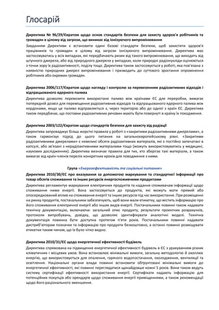 Глосарій
Директива № 96/29/Євратом щодо основ стандартів безпеки для захисту здоров’я робітників та
громадян в цілому від загрози, що виникає від іонізуючого випромінювання
Завданням Директиви є встановити єдині базові стандарти безпеки, щоб захистити здоров’я
працівників та громадян в цілому від загрози іонізуючого випромінювання. Директива має
застосовуватись у всіх випадках, які передбачають ризик від такого випромінювання, що виходить від
штучного джерела, або від природного джерела у випадках, коли природні радіонукліди оцінюються
з точки зору їх радіоактивності, поділу тощо. Директива також застосовується у роботі, яка пов’язана з
наявністю природних джерел випромінювання і призводить до суттєвого зростання опромінення
робітників або окремих громадян.
Директива 2006/117/Євратом щодо нагляду і контролю за перевезенням радіоактивних відходів і
відпрацьованого ядерного палива
Директива дозволяє перевозити використане паливо між країнами ЄС для переробки, вимагає
попередній дозвіл для переміщення радіоактивних відходів та відпрацьованого ядерного палива між
кордонами, якщо це паливо відправляється з, через територію або до однієї з країн ЄС. Директива
також передбачає, що поставки радіоактивних речовин мають бути повернуті в країну їх походження.
Директива 2003/122/Євратом щодо стандартів безпеки для захисту від радіації
Директива запроваджує більш жорсткі правила у роботі з «закритими радіоактивними джерелами», а
також гармонізує підхід до цього питання на загальноєвропейському рівні. «Закритими
радіоактивними джерелами» є невеликі обсяги радіоактивних матеріалів, які є постійно запечатані в
капсулі, або зв’язані з нерадіоактивними матеріалами тощо (можуть використовуватись у медицині,
наукових дослідженнях). Директива визначає правила для тих, хто зберігає такі матеріали, а також
вимагає від країн-членів перелік конкретних кроків для поводження з ними.
Група «Енергоефективність та соціальні питання»
Директива 2010/30/ЄС про вказування за допомогою маркування та стандартної інформації про
товар обсягів споживання та інших ресурсів енергоспоживчими продуктами
Директива регламентує маркування електричних продуктів та надання споживачам інформації щодо
споживання ними енергії. Вона застосовується до продуктів, які можуть мати прямий або
опосередкований вплив на споживання енергії та інших ресурсів під час використання. При розміщенні
на ринку продуктів, постачальники забезпечують, щоб вони мали етикетку, що містить інформацію про
його споживання електричної енергії або інших видів енергії. Постачальники повинні також надавати
технічну документацію, включаючи: загальний опис продукту, результати проектних розрахунків,
протоколи випробувань, довідку, що дозволяє ідентифікувати аналогічні моделі. Технічна
документація повинна бути доступна протягом п'яти років. Постачальники повинні надавати
дистриб’юторам позначки та інформацію про продукти безкоштовно, а останні повинні розміщувати
етикетки таким чином, що їх було чітко видно.
Директива 2010/31/ЄС щодо енергетичної ефективності будівель
Директива спрямована на підвищення енергетичної ефективності будівель в ЄС з урахуванням різних
кліматичних і місцевих умов. Вона встановлює мінімальні вимоги, загальну методологію й охоплює
енергію, що використовується для опалення, гарячого водопостачання, охолодження, вентиляції та
освітлення. Національні органи влади повинні встановити обґрунтовані мінімальні вимоги до
енергетичної ефективності, які повинні переглядатися щонайдовше кожні 5 років. Вони також ведуть
систему сертифікації ефективності використання енергії. Сертифікати надають інформацію для
потенційних покупців або орендарів щодо споживання енергії приміщеннями, а також рекомендації
щодо його раціонального зменшення.
 