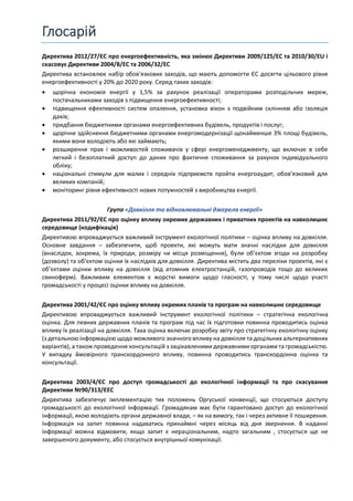 Глосарій
Директива 2012/27/ЄС про енергоефективність, яка змінює Директиви 2009/125/EC та 2010/30/EU і
скасовує Директиви 2004/8/EC та 2006/32/EC
Директива встановлює набір обов'язкових заходів, що мають допомогти ЄС досягти цільового рівня
енергоефективності у 20% до 2020 року. Серед таких заходів:
• щорічна економія енергії у 1,5% за рахунок реалізації операторами розподільчих мереж,
постачальниками заходів з підвищення енергоефективності;
• підвищення ефективності систем опалення, установка вікон з подвійним склінням або ізоляція
дахів;
• придбання бюджетними органами енергоефективних будівель, продуктів і послуг;
• щорічне здійснення бюджетними органами енергомодернізації щонайменше 3% площі будівель,
якими вони володіють або які займають;
• розширення прав і можливостей споживачів у сфері енергоменеджменту, що включає в себе
легкий і безоплатний доступ до даних про фактичне споживання за рахунок індивідуального
обліку;
• національні стимули для малих і середніх підприємств пройти енергоаудит, обовʼязковий для
великих компаній;
• моніторинг рівня ефективності нових потужностей з виробництва енергії.
Група «Довкілля та відновлювальні джерела енергії»
Директива 2011/92/ЄС про оцінку впливу окремих державних і приватних проектів на навколишнє
середовище (кодифікація)
Директивою впроваджується важливий інструмент екологічної політики – оцінка впливу на довкілля.
Основне завдання – забезпечити, щоб проекти, які можуть мати значні наслідки для довкілля
(внаслідок, зокрема, їх природи, розміру чи місця розміщення), були об’єктом згоди на розробку
(дозволу) та об’єктом оцінки їх наслідків для довкілля. Директива містить два переліки проектів, які є
об’єктами оцінки впливу на довкілля (від атомних електростанцій, газопроводів тощо до великих
свиноферм). Важливим елементом є жорсткі вимоги щодо гласності, у тому числі щодо участі
громадськості у процесі оцінки впливу на довкілля.
Директива 2001/42/ЄС про оцінку впливу окремих планів та програм на навколишнє середовище
Директивою впроваджується важливий інструмент екологічної політики – стратегічна екологічна
оцінка. Для певних державних планів та програм під час їх підготовки повинна проводитись оцінка
впливу їх реалізації на довкілля. Така оцінка включає розробку звіту про стратегічну екологічну оцінку
(з детальною інформацією щодо можливого значного впливу на довкілля та доцільних альтернативних
варіантів), а також проведення консультацій з зацікавленими державними органами та громадськістю.
У випадку ймовірного транскордонного впливу, повинна проводитись транскордонна оцінка та
консультації.
Директива 2003/4/ЄС про доступ громадськості до екологічної інформації та про скасування
Директиви №90/313/ЄЕС
Директива забезпечує імплементацію тих положень Оргуської конвенції, що стосуються доступу
громадськості до екологічної інформації. Громадянам має бути гарантовано доступ до екологічної
інформації, якою володіють органи державної влади, – як на вимогу, так і через активне її поширення.
Інформація на запит повинна надаватись принаймні через місяць від дня звернення. В наданні
інформації можна відмовити, якщо запит є нераціональним, надто загальним , стосується ще не
завершеного документу, або стосується внутрішньої комунікації.
 
