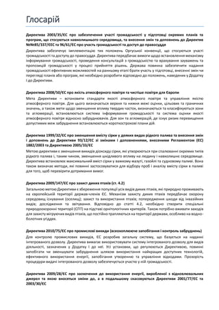 Глосарій
Директива 2003/35/ЄС про забезпечення участі громадськості у підготовці окремих планів та
програм, що стосуються навколишнього середовища, та внесення змін та доповнень до Директив
№№85/337/ЄЕС та 96/61/ЄС про участь громадськості та доступ до правосуддя
Директива забезпечує імплементацію тих положень Оргуської конвенції, що стосуються участі
громадськості та доступу до правосуддя. Директива передбачає вимоги щодо встановлення механізму
інформування громадськості, проведення консультацій з громадськістю та врахування зауважень та
пропозицій громадськості у процесі прийняття рішень. Держава повинна забезпечити надання
громадськості ефективних можливостей на ранньому етапі брати участь у підготовці, внесенні змін чи
перегляді планів або програм, які необхідно розробити відповідно до положень, наведених у Додатку
І до Директиви.
Директива 2008/50/ЄС про якість атмосферного повітря та чистіше повітря для Європи
Мета Директиви – встановити стандарти якості атмосферного повітря та управління якістю
атмосферного повітря. Для цього визначається верхня та нижня межі оцінки, цільових та граничних
значень, а також мети щодо зменшення впливу твердих часток, визначаються та класифікуються зони
та агломерації, встановлюється система інформування громадськості та система оцінки якості
атмосферного повітря відносно забруднювачів. Для зон та агломерацій, де існує ризик перевищення
допустимих меж забруднення встановлюються короткострокові плани дій.
Директива 1999/32/ЄС про зменшення вмісту сірки у деяких видах рідкого палива та внесення змін
і доповнень до Директиви 93/12/ЄС зі змінами і доповненнями, внесеними Регламентом (ЄС)
1882/2003 та Директивою 2005/33/ЄС
Метою директиви є зменшення викидів діоксиду сірки, які утворюються при спалюванні окремих типів
рідкого палива і, таким чином, зменшення шкідливого впливу на людину і навколишнє середовище.
Директива встановлює максимальний вміст сірки у важкому мазуті, газойлі та судновому паливі. Вона
також визначає методи, які повинні застосовуватися для відбору проб і аналізу вмісту сірки в паливі
для того, щоб перевірити дотримання вимог.
Директива 2009/147/ЄС про захист диких птахів (ст. 4.2)
Загальною метою Директиви є збереження популяції усіх видів диких птахів, які природно проживають
на європейській території держав-членів ЄС. Механізм захисту диких птахів передбачає охорону
середовищ існування (оселищ); захист та використання птахів; попередження шкоди від інвазійних
видів; дослідження та звітування. Відповідно до статті 4.2, необхідно створити спеціальні
природоохоронні території (СПТ) на підставі орнітологічних критеріїв. Також потрібно вживати заходів
для захисту мігруючих видів птахів, що постійно трапляються на території держави, особливо на водно-
болотних угіддях.
Директива 2010/75/ЄС про промислові викиди (всеохоплююче запобігання і контроль забруднень)
Для контролю промислових викидів, ЄС розробив загальну систему, що базується на наданні
інтегрованого дозволу. Директива вимагає використовувати систему інтегрованого дозволу для видів
діяльності, зазначених у Додатку І до неї. Усі установки, що регулюються Директивою, повинні
запобігати чи зменшувати забруднення шляхом використання найкращих доступних технологій,
ефективного використання енергії, запобігання утворенню та управління відходами. Прозорість
процедури видачі інтегрованого дозволу забезпечується участю у ній громадськості.
Директива 2009/28/ЄС про заохочення до використання енергії, виробленої з відновлювальних
джерел та якою вносяться зміни до, а в подальшому скасовуються Директиви 2001/77/ЄС та
2003/30/ЄС
 