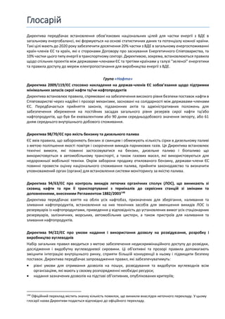 Глосарій
Директива передбачає встановлення обов’язкових національних цілей для частки енергії з ВДЕ в
загальному енергобалансі, які формуються на основі статистичних даних та потенціалу кожної країни.
Такі цілі мають до 2020 року забезпечити досягнення 20% частки з ВДЕ в загальному енергоспоживанні
країн-членів ЄС та країн, які є сторонами Договору про заснування Енергетичного Співтовариства, та
10% частки цього типу енергії в транспортному секторі. Директивою, зокрема, встановлюються правила
щодо спільних проектів між державами-членами ЄС та третіми країнами у галузі "зеленої" енергетики
та правила доступу до мереж електропостачання для виробництва енергії з ВДЕ.
Група «Нафта»
Директива 2009/119/ЄС стосовно накладення на держав-членів ЄС зобов’язання щодо підтримки
мінімальних запасів сирої нафти та/чи нафтопродуктів
Директива встановлює правила, спрямовані на забезпечення високого рівня безпеки поставок нафти в
Співтоваристві через надійні і прозорі механізми, засновані на солідарності між державами-членами
ЄС. Передбачається прийняття законів, підзаконних актів та адміністративних положень для
забезпечення збереження на постійних засадах загального рівня резервів сирої нафти та/або
нафтопродуктів, що був би еквівалентним або 90 дням середньодобового значення імпорту, або 61
дням середнього внутрішнього добового споживання.
Директива 98/70/ЄС про якість бензину та дизельного палива
ЄС ввів правила, що забороняють бензин зі свинцем і обмежують кількість сірки в дизельному паливі
з метою поліпшення якості повітря і скорочення викидів парникових газів. Ця Директива встановлює
технічні вимоги, які повинні застосовуватися на бензин, дизельне паливо і біопаливо що
використовується в автомобільному транспорті, а також газових масел, які використовуються для
недорожньої мобільної техніки. Окрім заборони продажу етилованого бензину, держави-члени ЄС
повинні провести оцінку національного споживання палива, прийняти законодавство та визначити
уповноважений орган (органи) для встановлення системи моніторингу за якістю палива.
Директива 94/63/ЄС про контроль викидів летючих органічних сполук (ЛОС), що виникають зі
сховищ нафти та при її транспортуванні з терміналів до сервісних станцій зі змінами та
доповненнями, внесеними Регламентом 1882/2003148
Директива передбачає взяття на облік усіх нафтобаз, призначених для зберігання, наливання та
зливання нафтопродуктів, встановлення на них технічних засобів для зменшення викидів ЛОС із
резервуарів із нафтопродуктами, приведення у відповідність до установлених вимог усіх стаціонарних
резервуарів, залізничних, морських, автомобільних цистерн, а також пристроїв для наливання та
зливання нафтопродуктів.
Директива 94/22/ЄС про умови надання і використання дозволу на розвідування, розробку і
виробництво вуглеводнів
Набір загальних правил вводиться з метою забезпечення недискримінаційного доступу до розвідки,
дослідження і видобутку вуглеводневої сировини. Ці об'єктивні та прозорі правила допомагають
зміцнити інтеграцію внутрішнього ринку, сприяти більшій конкуренції в ньому і підвищити безпеку
поставок. Директива передбачає запровадження правил, які забезпечуватимуть:
• рівні умови для отримання дозволів на пошук, розвідування та видобуток вуглеводнів всім
організаціям, які мають у своєму розпорядженні необхідні ресурси;
• надання зазначених дозволів на підставі об’єктивних, опублікованих критеріїв;
148
Офіційний переклад містить значну кількість помилок, що виникли внаслідок неточного перекладу. У цьому
глосарії назва Директиви подається відповідно до офіційного перекладу.
 