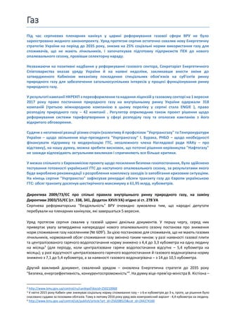 Газ
Під час серпневих пленарних канікул у царині реформування газової сфери ВРУ не було
зареєстровано жодного законопроекту. Уряд протягом серпня остаточно схвалив нову Енергетичну
стратегію України на період до 2035 року, знизив на 25% соціальні норми використання газу для
споживачів, що не мають лічильників, і започаткував підготовку підприємств ПЕК до нового
опалювального сезону, провівши селекторну нараду.
Незважаючи на позитивні надбання у реформуванні газового сектора, Секретаріат Енергетичного
Співтовариства вказав уряду України й на наявні недоліки, закликавши внести зміни до
затвердженого Кабміном механізму покладення спеціальних обов’язків на суб’єктів ринку
природного газу для забезпечення загальносуспільних інтересів у процесі функціонування ринку
природного газу.
У результаті кампанії НКРЕКП з переоформлення та надання ліцензій у газовому секторі на 1 вересня
2017 року право постачання природного газу на внутрішньому ринку України одержали 318
компаній (третьою міжнародною компанією в цьому переліку у серпні стала ENGIE ), право
розподілу природного газу – 42 компанії . Регулятор оприлюднив також проект рішення щодо
реформування системи тарифоутворення у сфері розподілу газу та оголосив кампанію з його
відкритого обговорення.
Судячи з негативної реакції різних сторін (колективу й профспілок "Укртрансгазу" та Генпрокуратури
України – щодо звільнення віце-президента "Укртрансгазу" І. Бурака, РНБО – щодо необхідності
фінансувати підтримку та модернізацію ГТС, незалежного члена Наглядової ради НАКу – про
відставку), на нашу думку, можна зробити висновок, що поточні рішення керівництва "Нафтогазу"
не завжди відповідають актуальним викликам і спричиняють все більше критики.
У межах спільного з Єврокомісією проекту щодо посилення безпеки газопостачання, було здійснено
тестування готовності української ГТС до наступного опалювального сезону, за результатами якого
буде вироблено рекомендації з розроблення комплексу заходів із запобігання кризовим ситуаціям.
На кінець серпня "Укртрансгаз" зафіксував рекордні обсяги транзиту газу до Європи українською
ГТС: обсяг транзиту досягнув шестирічного максимуму в 61,95 млрд. кубометрів.
Директива 2009/73/ЄС про спільні правила внутрішнього ринку природного газу, на заміну
Директиви 2003/55/ЄС (ст. 338, 341, Додаток XXVII УА) згідно зі ст. 278 УА
Серпнева реформаторська "бездіяльність" ВРУ очевидно зумовлена тим, що народні депутати
перебували на пленарних канікулах, які завершаться 5 вересня.
Уряд протягом серпня схвалив у газовій царині декілька документів. У першу чергу, серед них
привертає увагу затверджена напередодні нового опалювального сезону постанова про зниження
норм споживання газу населенням (№ 6092
). За цією постановою для споживачів, що не мають газових
лічильників, нормований обсяг споживання газу змінено таким чином: у разі наявності газової плити
та централізованого гарячого водопостачання норму знижено з 4,4 до 3,3 кубометра на одну людину
на місяць3
(для періоду, коли централізоване гаряче водопостачання відсутнє – 5,4 кубометра на
місяць); у разі відсутності централізованого гарячого водопостачання й газового водонагрівача норму
знижено з 7,1 до 5,4 кубометра, а за наявності газового водонагрівача – з 14 до 10,5 кубометра.
Другий важливий документ, схвалений урядом – оновлена Енергетична стратегія до 2035 року
"Безпека, енергоефективність, конкурентоспроможність"4
. На думку віце-прем’єр-міністра В. Кістіона –
2 http://www.kmu.gov.ua/control/ru/cardnpd?docid=250210068
3 У квітні 2015 року Кабмін уже знижував соціальну норму споживання газу – з 6-и кубометрів до 3-х, проте, це рішення було
скасовано судами за позовами облгазів. Тому в лютому 2016 року уряд ввів компромісний варіант - 4,4 кубометра на людину.
4 http://www.kmu.gov.ua/control/uk/publish/article?art_id=250208523&cat_id=244274160
 