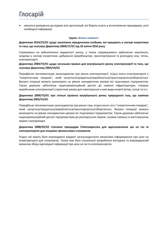 Глосарій
• завчасне доведення до відома всіх організацій, які беруть участь у встановлених процедурах, усієї
необхідної інформації.
Група «Бізнес клімат»
Директива 2014/25/ЄС щодо закупівель юридичними особами, які працюють у секторі енергетики
та така, що скасовує Директиву 2004/17/ЄС від 18 квітня 2016 року
Спрямована на забезпечення відкритості ринку, а також справедливого здійснення закупівель,
зокрема у секторі енергетики: добування (виробництва), транспортування та розподілу газу, тепла,
електроенергії.
Директива 2009/72/EC щодо загальних правил для внутрішнього ринку електроенергії та така, що
скасовує Директиву 2003/54/ЄС
Передбачає імплементацію законодавства про ринок електроенергії, згідно якого електроенергія є
"енергетичним товаром", який купується/продається/виробляється/транспортується/зберігається.
Вказані операції можуть виконувати на рівних конкурентних умовах всі ліцензовані підприємства.
Також держава забезпечує недискримінаційний доступ до наявної інфраструктури, створює
виробникам електроенергії сприятливі умови для інвестування у нові види енергії (вітер, сонце та ін.)
Директива 2009/73/ЄС про спільні правила внутрішнього ринку природного газу, що замінює
Директиву 2003/55/ЄС
Передбачає імплементацію законодавства про ринок газу, згідно якого газ є "енергетичним товаром",
який купується/продається/виробляється/транспортується/зберігається. Вказані операції можуть
виконувати на рівних конкурентних умовах всі ліцензовані підприємства. Також держава забезпечує
недискримінаційний доступ підприємствам до розподільчих мереж, газових сховищ та магістральних
мереж газопроводів.
Директива 2008/92/ЄС стосовно процедури Співтовариства для вдосконалення цін на газ та
електроенергію для кінцевих промислових споживачів
Згідно неї мають бути впроваджені відкриті загальнодоступні механізми інформування про ціни на
енергоресурси для споживачів. Також має бути спеціально розроблена методика та впроваджений
механізм збору відповідної інформації про ціни на газ та електроенергію.
 