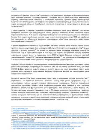 Газ
регламентації закупівлі "Нафтогазом" природного газу українського видобутку за фіксованою ціною у
своєї дочірньої компанії "Укргазвидобування" і передачі його на реалізацію чітко визначеному
переліку газопостачальних компаній, і послужила причиною критики уряду Секретаріатом
Енергетичного Співтовариства. За твердженням представника Секретаріату Д. Бушле, такий механізм
надає преференції обласним газозбутовим компаніям і закріплює їх концентрацію на ринку, що
неприпустимо15
.
З цього приводу 22 серпня Секретаріат направив відкритого листа уряду України16
, що містить
попередній висновок про невідповідність чинної редакції постанови № 187 виконанню взятих
Україною зобов’язань. А 25 серпня Секретаріатом Енергетичного Співтовариства, спільно зі Світовим
банком було подано українським органам влади проект нового положення про ПСО, що відобразив
їхні пропозиції, як забезпечити виконання міжнародних зобов’язань, одночасно гарантувавши
соціальний захист населення17
.
У рамках продовження кампанії з видачі НКРЕКП суб’єктам газового ринку ліцензій нового зразка,
протягом серпня регулятором було затверджено 28 ліцензій на постачання природного газу18
та одну
ліцензію – на його розподіл19
. На додачу до виданих трьом іноземним компаніям ліцензій на
постачання газу, в серпні стали відомі й інші події, що свідчать про розвиток процесу відкриття
українського газового ринку: за підсумками липня ENGIE у 8 разів збільшила постачання газу своїй
дочірнійкомпаніїв Україні ТОВ "Енжі Енержі МенеджментЮкрейн"20
; іще один новий іноземний учасник
– польська компанія PKN Orlen – розпочала імпорт природного газу до України21
.
Водночас, НКРЕКП не змогла ухвалити рішення про затвердження нової методики розрахунку тарифу
(абонплати) за послуги газорозподільних компаній (обл- та міськгазів). Це сталося тому, що голові
НКРЕКП Д. Вовку довелося закрити засідання комісії 4 серпня, на якому розглядався проект цього
рішення, через активність представників Федерації профспілок України, які заперечували проти
введення такої абонплати22
.
Натомість, регулятором було оприлюднено пакет змін у регулюванні сектора розподілу газу23
,
спрямованих на подальше виконання положень закону "Про ринок природного газу", та
започатковано публічні дискусії стосовно пропонованих нововведень. Пакетом передбачено
врегулювати проблемні аспекти трьох нормативно-правових актів, виявлені у ході публічних
обговорень актуального функціонування ринку розподілу з його суб’єктами, а саме: Кодексу ГРС,
Типового договору розподілу природного газу та Методики визначення та розрахунку тарифів на
послуги розподілу природного газу. Ядром змін є впровадження принципу "замовленої потужності",
замість приєднаної потужності, що має забезпечити більш справедливе, на думку авторів пакета,
визначення величини потужності для споживачів, спрощення для них процесу її зміни, а також зміну
процедури встановлення та перегляду тарифів на послуги з розподілу газу.
15 http://p.dw.com/p/2j2ca
16 https://www.energy-community.org/news/Energy-Community-News/2017/08/22.html
17 https://www.energy-community.org/news/Energy-Community-News/2017/08/25.html
18 За повідомленням ЗМІ (http://interfax.com.ua/news/economic/445936.html), навіть "Укрпошта" подала заявку на отримання
ліцензії на постачання природного газу. Як пояснили в компанії (https://www.epravda.com.ua/news/2017/09/4/628633/),
"Укрпошта" планує постачати газ для забезпечення власної мережі в опалювальний сезон. Заявку буде розглянуто на
засіданні НКРЕКП 7 вересня 2017 року.
19 http://www.nerc.gov.ua/?id=27267
20 http://biz.liga.net/ekonomika/tek/novosti/3705278-frantsuzskaya-engie-uvelichila-postavki-gaza-v-ukrainu-v-8-raz.htm
21 https://dt.ua/ECONOMICS/pkn-orlen-pochala-postavlyati-v-ukrayinu-prirodniy-gaz-252636_.html
22 https://economics.unian.ua/energetics/2065104-natskomisiji-z-tarifiv-ne-vdalosya-vidroditi-abonplatu-za-gaz.html
23 http://www.nerc.gov.ua/data/filearch/Materialy_zasidan/2017/serpen/04.08.2017/p1_04-08-2017.pdf
 