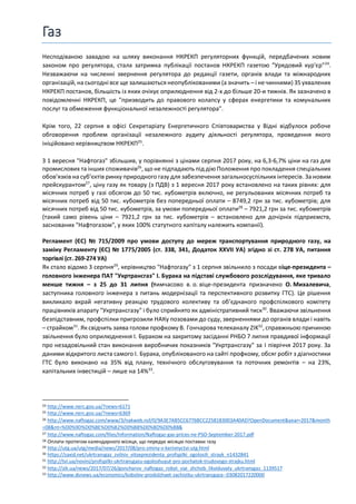 Газ
Несподіваною завадою на шляху виконання НКРЕКП регуляторних функцій, передбачених новим
законом про регулятора, стала затримка публікації постанов НКРЕКП газетою "Урядовий кур'єр"24
.
Незважаючи на численні звернення регулятора до редакції газети, органів влади та міжнародних
організацій,на сьогодні все ще залишаються неопублікованими (а значить – і не чинними) 35ухвалених
НКРЕКП постанов, більшість із яких очікує оприлюднення від 2-х до більше 20-и тижнів. Як зазначено в
повідомленні НКРЕКП, це "призводить до правового колапсу у сферах енергетики та комунальних
послуг та обмеження функціональної незалежності регулятора".
Крім того, 22 серпня в офісі Секретаріату Енергетичного Співтовариства у Відні відбулося робоче
обговорення проблем організації незалежного аудиту діяльності регулятора, проведення якого
ініційовано керівництвом НКРЕКП25
.
З 1 вересня "Нафтогаз" збільшив, у порівнянні з цінами серпня 2017 року, на 6,3-6,7% ціни на газ для
промислових та інших споживачів26
, що не підпадають під дію Положення про покладення спеціальних
обов’язків на суб’єктів ринку природного газу для забезпечення загальносуспільних інтересів. За новим
прейскурантом27
, ціну газу як товару (з ПДВ) з 1 вересня 2017 року встановлено на таких рівнях: для
місячних потреб у газі обсягом до 50 тис. кубометрів включно, не регульованих місячних потреб та
місячних потреб від 50 тис. кубометрів без попередньої оплати – 8749,2 грн за тис. кубометрів; для
місячних потреб від 50 тис. кубометрів, за умови попередньої оплати28
– 7921,2 грн за тис. кубометрів
(такий само рівень ціни – 7921,2 грн за тис. кубометрів – встановлено для дочірніх підприємств,
заснованих "Нафтогазом", у яких 100% статутного капіталу належить компанії).
Регламент (ЄС) № 715/2009 про умови доступу до мереж транспортування природного газу, на
заміну Регламенту (ЄС) № 1775/2005 (ст. 338, 341, Додаток XXVII УА) згідно зі ст. 278 УА, питання
торгівлі (ст. 269-274 УА)
Як стало відомо 3 серпня29
, керівництво "Нафтогазу" з 1 серпня звільнило з посади віце-президента –
головного інженера ПАТ "Укртрансгаз" І. Бурака на підставі службового розслідування, яке тривало
менше тижня – з 25 до 31 липня (тимчасово в. о. віце-президента призначено О. Михалевича,
заступника головного інженера з питань модернізації та перспективного розвитку ГТС). Це рішення
викликало вкрай негативну реакцію трудового колективу та об’єднаного профспілкового комітету
працівників апарату "Укртрансгазу" і було сприйнято як адміністративний тиск30
. Вважаючи звільнення
безпідставним, профспілки пригрозили НАКу позовами до суду, зверненнями до органів влади і навіть
– страйком31
. Як свідчить заява голови профкому В. Гончарова телеканалу ZIK32
, справжньою причиною
звільнення було оприлюднення І. Бураком на закритому засіданні РНБО 7 липня правдивої інформації
про незадовільний стан виконання виробничих показників "Укртрансгазу" за I півріччя 2017 року. За
даними відкритого листа самого І. Бурака, опублікованого на сайті профкому, обсяг робіт з діагностики
ГТС було виконано на 35% від плану, технічного обслуговування та поточних ремонтів – на 23%,
капітальних інвестицій – лише на 14%33
.
24 http://www.nerc.gov.ua/?news=6171
25 http://www.nerc.gov.ua/?news=6369
26 http://www.naftogaz.com/www/3/nakweb.nsf/0/9A3E7AB5CC6776BCC2258183003A40AD?OpenDocument&year=2017&month
=08&nt=%D0%9D%D0%BE%D0%B2%D0%B8%D0%BD%D0%B8&
27 http://www.naftogaz.com/files/Information/Naftogaz-gas-prices-ne-PSO-September-2017.pdf
28 Оплати протягом календарного місяця, що передує місяцю поставки газу
29 http://utg.ua/utg/media/news/2017/08/pro-zminy-v-kerivnyctvi-utg.html
30 https://zaxid.net/ukrtransgaz_zvilniv_vitseprezidenta_profspilki_ogolosili_strayk_n1432841
31 http://tvi.ua/novini/profspilki-ukrtransgazu-ogoloshuyut-pro-pochatok-trudovogo-strajku.html
32 http://zik.ua/news/2017/07/26/goncharov_naftogaz_robyt_vse_shchob_likviduvaty_ukrtransgaz_1139517
33 http://www.dsnews.ua/economics/kobolev-prodolzhaet-zachistku-ukrtransgaza--03082017220000
 