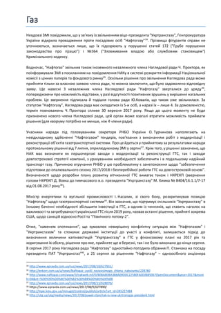 Газ
Невдовзі ЗМІ повідомили, що у зв’язку із звільненням віце-президента "Укртрансгазу", Генпрокуратура
України відкрила провадження проти посадових осіб "Нафтогазу"34
. Прізвища фігурантів справи не
уточнюються, зазначається лише, що їх підозрюють у порушенні статей 172 ("Грубе порушення
законодавства про працю") і №364 ("Зловживання владою або службовим становищем")
Кримінального кодексу.
Водночас, "Нафтогаз" звільнив також іноземного незалежного члена Наглядової ради Ч. Проктора, як
поінформували ЗМІ з посиланням на повідомлення НАКу в системі розкриття інформації Національної
комісії з цінних паперів та фондового ринку35
. Оскільки рішення про звільнення Наглядова рада може
прийняти тільки за власною заявою члена ради, то можна заключити, що було задоволено відповідну
заяву. Ще навесні 3 незалежних члена Наглядової ради "Нафтогазу" зверталися до уряду36
,
попереджаючи про можливість відставки, у разі відсутності позитивних зрушень у вирішенні нагальних
проблем. Це звернення підписала й тодішня голова ради Ю.Ковалів, що також уже звільнилася. За
статутом "Нафтогазу", Наглядова рада має складатися із 5-и осіб, а наразі їх – лише 4. За домовленістю,
термін повноважень Ч. Проктора спливе 30 вересня 2017 року. Якщо до цього моменту не буде
призначено нового члена Наглядової ради, цей орган може взагалі втратити можливість приймати
рішення (для кворуму потрібно не менше, ніж 4 члени ради).
Учасники наради під головуванням секретаря РНБО України О. Турчинова наполягають на
невідкладному здійсненні "Нафтогазом" тендерів, пов'язаних з виконанням робіт з модернізації і
реконструкції об'єктів газотранспортної системи. Про це йдеться у прийнятому за результатами наради
протокольному рішенні від 7 липня, оприлюдненому ЗМІ у серпні37
. Крім того, у рішенні зазначено, що
НАК має визначити як першочергові заходи з модернізації та реконструкції ГТС, так і заходи
довгострокової стратегії компанії, з урахуванням необхідності забезпечити і в подальшому надійний
транспорт газу. Причиною втручання РНБО у цю проблематику є занепокоєння щодо "забезпечення
підготовки до опалювального сезону 2017/2018 і безперебійної роботи ГТС на довгостроковій основі".
Визначеності щодо розробки плану розвитку вітчизняної ГТС вимагає також і НКРЕКП (звернення
голови НКРЕКП Д. Вовка до тимчасового в.о. президента "Укртрансгазу" М. Химка № 8404/16.1.1/7-17
від 01.08.2017 року38
).
Міністр енергетики та вугільної промисловості І. Насалик, зі свого боку, розкритикував позицію
"Нафтогазу" щодо газотранспортної системи39
. Він зазначив, що підтримує очільників "Укртрансгазу" в
їхньому баченні необхідності збільшити інвестиції в ГТС, а одним із чинників, що ставить наголос на
важливості та затребуваності української ГТС після 2019 року, назвав останні рішення, прийняті зокрема
США, щодо санкцій відносно Росії та "Північного потоку-2".
Отже, "каменем спотикання", що зумовлює невирішену конфліктну ситуацію між "Нафтогазом" і
"Укртрансгазом" та спонукає державні інституції до участі у конфлікті, залишається підхід до
визначення величини капінвестицій "Укртрансгазу" в ГТС у фінансовому плані на 2017 рік та
коригування їх обсягу, рішення про яке, прийняте ще в березні, так і не було виконано до кінця серпня.
8 серпня 2017 року Наглядова рада "Нафтогазу" одностайно погодила обрання П. Станчака на посаду
президента ПАТ "Укртрансгаз"40
, а 21 серпня за рішенням "Нафтогазу" – одноосібного акціонера
34 http://www.epravda.com.ua/rus/news/2017/08/10/627931/
35 http://enkorr.com.ua/a/news/Naftogaz_uvolil_nezavisimogo_chlena_nabsoveta/228780
36 http://www.naftogaz.com/www/3/nakweb.nsf/0/B08A8DBA3B8A09DDC22580FA003B8506?OpenDocument&year=2017&mont
h=04&nt=%D0%9D%D0%BE%D0%B2%D0%B8%D0%BD%D0%B8
37 http://www.epravda.com.ua/rus/news/2017/08/15/628070/
38 https://www.epravda.com.ua/news/2017/08/9/627890/
39 http://mpe.kmu.gov.ua/minugol/control/publish/article?art_id=245227484
40 http://utg.ua/utg/media/news/2017/08/pawel-stanchak-is-new-ukrtransgas-president.html
 