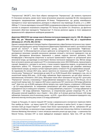 Газ
"Укртрансгазу" (№12641
), його було обрано президентом "Укртрансгазу". До моменту підписання
П. Станчаком контракту, умови якого також встановлено рішенням акціонера № 126, повноваження
президента продовжуватиме здійснювати М. Химко. Повідомляється, що досвід новообраного
президента в галузі транспортування, розподілу та зберігання газу перевищує 25 років, у т.ч. у 2003-
2004 рр. П. Станчак відповідав у польській PGNiG за відокремлення функції оператора газотранспортної
системи та утворення незалежного оператора ГТС Польщі Gaz-System S.A. Очікується, що фактично
виконувати обов`язки президента "Укртрансгазу" П. Станчак розпочне одразу ж після завершення
формальностей з оформлення необхідних документів.
Директива 2004/67/ЄC про заходи захисту безпеки постачання природного газу (ст. 338, 341, Додаток
XXVII УА), дія "Механізму раннього попередження" (Додаток XXVI УА), дії у надзвичайних
обставинах (ст. 275-276, 309, 314 УА)
Одним із заходів ефективної співпраці України з Єврокомісією у сфері безпеки постачання газу є проект
Спільного дослідницького центру Генерального Директорату Європейської комісії, що втілюється вже
другий рік поспіль42
. У серпні представники центру, разом з представниками "Нафтогазу",
"Укртрансгазу" та Міненерговугілля успішно здійснили за методологією та стандартами Євросоюзу
дослідження можливих сценаріїв виникнення кризових ситуацій у постачанні природного газу до
України. Дослідження фінансувала Єврокомісія в рамках надання технічної допомоги, його
бенефіціаром є Міністерство енергетики та вугільної промисловості України як центральний орган
виконавчої влади, що відповідає за моніторинг безпеки постачання природного газу. Метою заходу
було встановити ризики для української ГТС в опалювальному сезоні 2017/2018 років, проаналізувати
сценарії, ймовірність і наслідки їх настання, а також оновити гідравлічну модель, за допомогою якої
моделюють роботу ГТС. Результати дослідження слугують підґрунтям для розробки комплексу
превентивних заходів, що можуть суттєво підвищити рівень готовності ГТС до надзвичайних ситуацій.
За підсумками 8-и місяців 2017 року, зросли практично всі показники роботи ГТС України43
. Так, з
початку року "Укртрансгаз" транзитував до країн ЄС на 23,4% більший обсяг природного газу, ніж за
аналогічний період 2016 року – 61,95 млрд. кубометрів. Варто відзначити, що цей обсяг транзиту є
максимальним, починаючи з 2011 року. Збільшився також обсяг закачування газу до ПСГ: цього року
"Укртрансгаз" закачав у газосховища 7 млрд кубометрів природного газу, що на 71% більше, ніж за
аналогічний період торік. На 1 вересня 2017 року в українських ПСГ накопичено 14,8 млрд кубометрів
газу44
. Крім того, аж на 95,8% нарощено обсяги імпорту газу з країн Європи, у порівнянні з 2016 роком
– до 9,4 млрд кубометрів. За напрямками імпортування цей обсяг розподіляється таким чином:
надходження газу зі словацького напрямку – 7,1 млрд кубометрів, угорського – 1,5 млрд кубометрів та
польського – 0,8 млрд кубометрів. Паралельно, за оперативними даними оператора ГТС, на 3%
збільшився власний видобуток газу в Україні – його обсяг за 8 місяців досягнув близько 13,8 млрд
кубометрів. Знизилися, хоча й незначним чином – на 0,5% – лише обсяги споживання природного газу,
величина яких від початку року склала 17,9 млрд кубометрів45
.
Слідом за Польщею, 21 серпня перший СПГ-танкер з американського експортного термінала Sabine
Pass прибув до Литви – це перша партія СПГ зі США, доставлена в країни Балтії, та одна із перших
поставок США до Східної Європи46
. Газовоз Clean Ocean транспортував 140 тис. кубометрів СПГ до
термінала в Клайпеді, на виконання угоди, укладеної в червні між Lietuvos duju tiekimas та компанією
Cheniere Marketing International. У липні литовська компанія уклала ще одну угоду – з компанією Gas
Natural Fenosa, поставки СПГ за якою відбудуться всередині вересня. Крім того, СПГ до Литви
41 http://utg.ua/img/menu/company/docs/2017/126.pdf
42 http://mpe.kmu.gov.ua/minugol/control/publish/article?art_id=245228091
43 http://utg.ua/utg/media/news/2017/09/utg-report-for-8m-2017.html
44 Там само
45 Там само
46 http://www.delfi.lt/verslas/energetika/i-lietuva-atplauke-pirmasis-sgd-krovinys-is-jav.d?id=75529063
 
