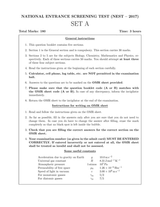 NATIONAL ENTRANCE SCREENING TEST (NEST – 2017)
SET A
Total Marks: 180 Time: 3 hours
General instructions
1. This question booklet contains ﬁve sections.
2. Section 1 is the General section and is compulsory. This section carries 30 marks.
3. Sections 2 to 5 are for the subjects Biology, Chemistry, Mathematics and Physics, re-
spectively. Each of these sections carries 50 marks. You should attempt at least three
of these four subject sections.
4. Read the instructions given at the beginning of each section carefully.
5. Calculator, cell phone, log table, etc. are NOT permitted in the examination
hall.
6. Answers to the questions are to be marked on the OMR sheet provided.
7. Please make sure that the question booklet code (A or B) matches with
the OMR sheet code (A or B). In case of any discrepancy, inform the invigilator
immediately.
8. Return the OMR sheet to the invigilator at the end of the examination.
Instructions for writing on OMR sheet
1. Read and follow the instructions given on the OMR sheet.
2. As far as possible, ﬁll in the answers only after you are sure that you do not need to
change them. In case you do have to change the answer after ﬁlling, erase the mark
completely so that no black spot is left inside the bubble.
3. Check that you are ﬁlling the correct answers for the correct section on the
OMR sheet.
4. Your examination number (as given in the admit card) MUST BE ENTERED
CORRECTLY. If entered incorrectly or not entered at all, the OMR sheet
shall be treated as invalid and shall not be assessed.
Some useful constants
Acceleration due to gravity on Earth g 10.0 m s−2
Universal gas constant R 8.31 J mol−1 K−1
Atmospheric pressure 1 atmos 105 Pa
Permeability of free space µ0 1.26 × 10−6 Hm−1
Speed of light in vacuum c 3.00 × 108 m s−1
For monatomic gasses γm 5/3
For diatomic gasses γd 7/5
 