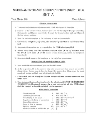 NATIONAL ENTRANCE SCREENING TEST (NEST – 2016)
SET A
Total Marks: 200 Time: 3 hours
General instructions
1. This question booklet contains ﬁve sections. Each section carries 50 marks.
2. Section 1 is the General section. Sections 2 to 5 are for the subjects Biology, Chemistry,
Mathematics and Physics, respectively. Attempt the General section and any three of
the four subject sections.
3. Read the instructions given at the beginning of each section carefully.
4. Calculator, cell phone, log table, etc. are NOT permitted in the examination
hall.
5. Answers to the questions are to be marked on the OMR sheet provided.
6. Please make sure that the question booklet code (A or B) matches with
the OMR sheet code (A or B). In case of any discrepancy, inform the invigilator
immediately.
7. Return the OMR sheet to the invigilator at the end of the examination.
Instructions for writing on OMR sheet
1. Read and follow the instructions given on the OMR sheet.
2. As far as possible, ﬁll in the answers only after you are sure that you do not need to
change them. In case you do have to change the answer after ﬁlling, erase the mark
completely so that no black spot is left inside the bubble.
3. Check that you are ﬁlling the correct answers for the correct section on the
OMR sheet.
4. Your examination number (as given in the admit card) MUST BE ENTERED
CORRECTLY. If entered incorrectly or not entered at all, the OMR sheet
shall be treated as invalid and shall not be assessed.
Some useful constants
Planck constant h 6.63 × 10−34 Js
Universal gas constant R 8.31 Jmol−1K−1
Permittivity of free space ǫ0 8.85 × 10−12 C2N−1m−2
Magnitude of charge of an electron e 1.60 × 10−19 C
Mass of the electron me 9.11 × 10−31 kg
Speed of light in vacuum c 3.00 × 108 ms−1
Rydberg constant R∞ 1.10 × 107 m−1
Refractive index of water w.r.t. air aµw
4
3
 