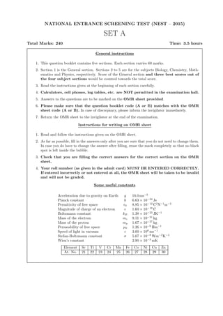 NATIONAL ENTRANCE SCREENING TEST (NEST – 2015)
SET A
Total Marks: 240 Time: 3.5 hours
General instructions
1. This question booklet contains ﬁve sections. Each section carries 60 marks.
2. Section 1 is the General section. Sections 2 to 5 are for the subjects Biology, Chemistry, Math-
ematics and Physics, respectively. Score of the General section and three best scores out of
the four subject sections would be counted towards the total score.
3. Read the instructions given at the beginning of each section carefully.
4. Calculators, cell phones, log tables, etc. are NOT permitted in the examination hall.
5. Answers to the questions are to be marked on the OMR sheet provided.
6. Please make sure that the question booklet code (A or B) matches with the OMR
sheet code (A or B). In case of discrepancy, please inform the invigilator immediately.
7. Return the OMR sheet to the invigilator at the end of the examination.
Instructions for writing on OMR sheet
1. Read and follow the instructions given on the OMR sheet.
2. As far as possible, ﬁll in the answers only after you are sure that you do not need to change them.
In case you do have to change the answer after ﬁlling, erase the mark completely so that no black
spot is left inside the bubble.
3. Check that you are ﬁlling the correct answers for the correct section on the OMR
sheet.
4. Your roll number (as given in the admit card) MUST BE ENTERED CORRECTLY.
If entered incorrectly or not entered at all, the OMR sheet will be taken to be invalid
and will not be graded.
Some useful constants
Acceleration due to gravity on Earth g 10.0 ms−2
Planck constant h 6.63 × 10−34
Js
Permitivity of free space ǫ0 8.85 × 10−12
C2
N−1
m−2
Magnitude of charge of an electron e 1.60 × 10−19
C
Boltzmann constant kB 1.38 × 10−23
JK−1
Mass of the electron me 9.11 × 10−31
kg
Mass of the proton mp 1.67 × 10−27
kg
Permeability of free space µ0 1.26 × 10−6
Hm−1
Speed of light in vacuum c 3.00 × 108
ms−1
Stefan-Boltzmann constant σ 5.67 × 10−8
Wm−2
K−4
Wien’s constant 2.90 × 10−3
mK
Element Sc Ti V Cr Mn Fe Co Ni Cu Zn
At. No. 21 22 23 24 25 26 27 28 29 30
 