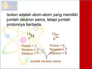 Proton = 7
Neutron = 7
Elektron = 7
Isoton adalah atom-atom yang memiliki
jumlah neutron sama, tetapi jumlah
protonnya berbeda.
Proton = 6
Neutron = 7
Elektron = 6
N7
14
6
C13
Jumlah neutron sama
 
