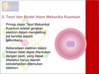 5. Teori dan Model Atom Mekanika Kuantum
Prinsip dasar Teori Mekanikal
Kuantum adalah gerakan
elektron dalam mengelilingi
inti bersifat seperti
gelombang.
Keberadaan elektron dalam
lintasan tidak dapat ditentukan
dengan pasti, yang dapat
diketahui hanya daerah
kebolehjadian ditemukan
elektron.
 