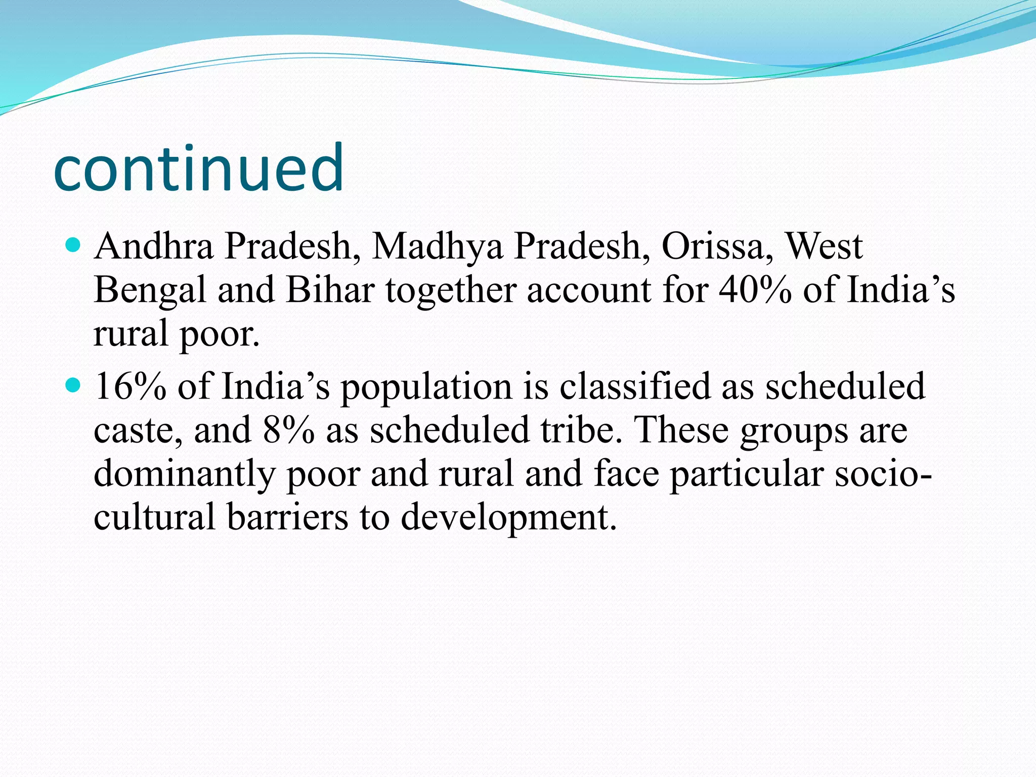 continued
 Andhra Pradesh, Madhya Pradesh, Orissa, West
Bengal and Bihar together account for 40% of India’s
rural poor.
 16% of India’s population is classified as scheduled
caste, and 8% as scheduled tribe. These groups are
dominantly poor and rural and face particular socio-
cultural barriers to development.
 