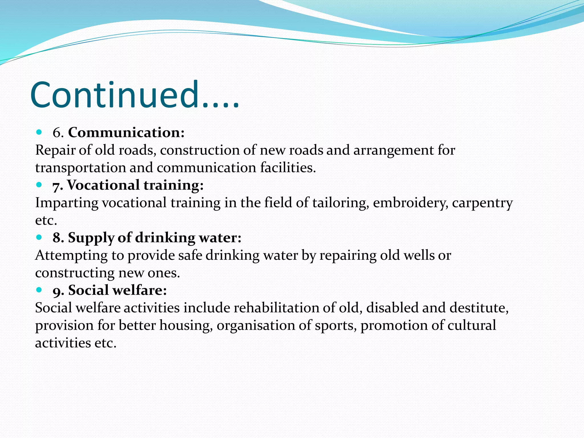 Continued....
 6. Communication:
Repair of old roads, construction of new roads and arrangement for
transportation and communication facilities.
 7. Vocational training:
Imparting vocational training in the field of tailoring, embroidery, carpentry
etc.
 8. Supply of drinking water:
Attempting to provide safe drinking water by repairing old wells or
constructing new ones.
 9. Social welfare:
Social welfare activities include rehabilitation of old, disabled and destitute,
provision for better housing, organisation of sports, promotion of cultural
activities etc.
 