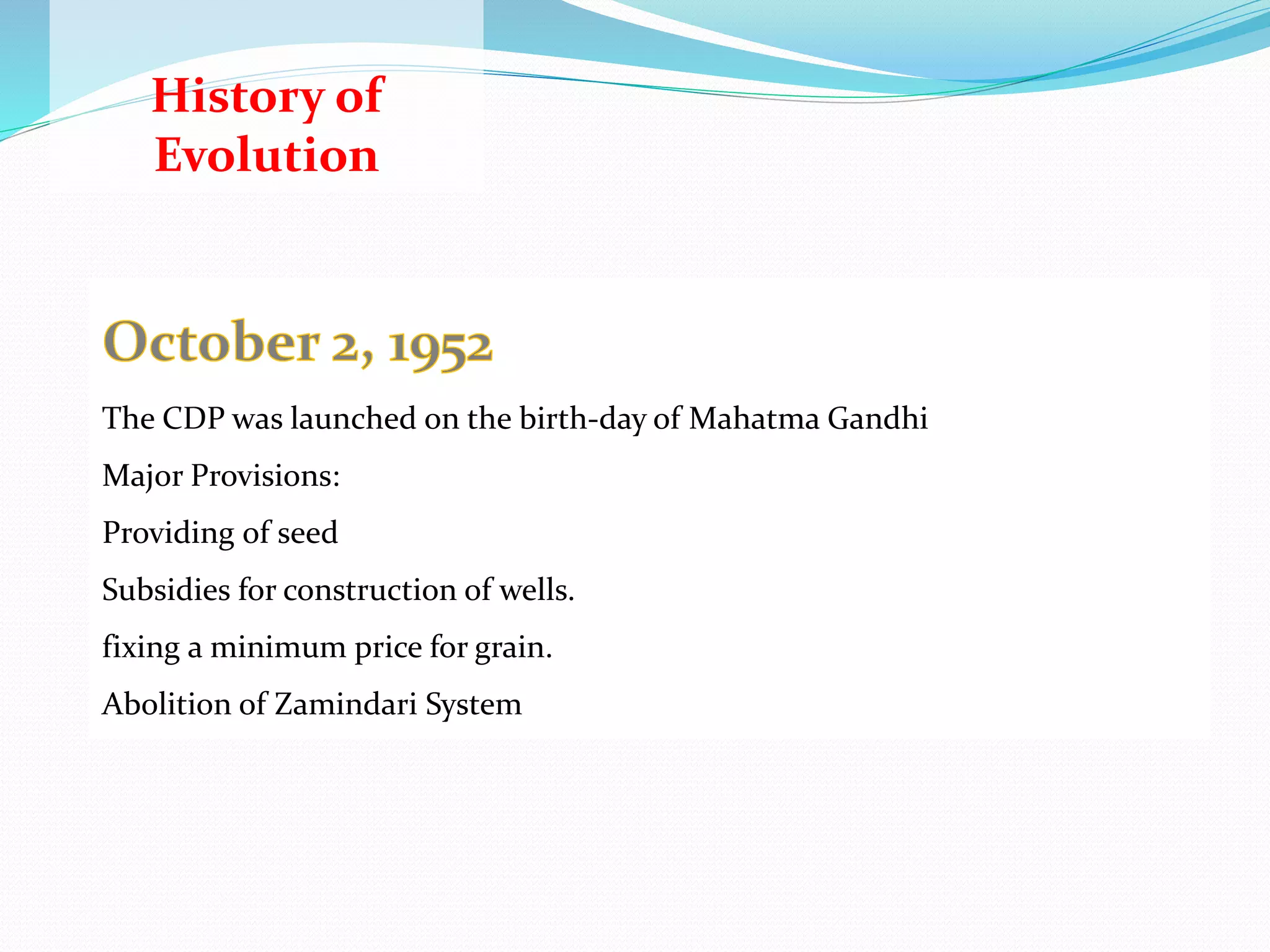 History of
Evolution
• The concept of community development in India was initiated well before
independence
• Even during the struggle for independence, under the leadership of Mahatma
Gandhi - the Father of the Nation
1935
Under the British Rule, while confirming autonomy on the provinces, included
rural development as an important programme to be initiated for the welfare of
the people
The aim was to generate gainful employment in rural areas and to improve the
quality of life
1941
Mahatma Gandhi advocated communal harmony, economic equity, social
equality, de-addiction from alcohol and narcotics, promotion of ‘khadi’ (hand
spun and hand woven cloth) and village industries, sanitation, health care,
education and empowerment of women.
1943
Bengal Famine ,the outbreak of World War II, food supply was a critical problem
in most parts of the country
1948
A pilot community development project was launched through the Etawah
Project
1949
Fiscal Commission and the Grow More Food Enquiry Committee - supply of free
Major Provisions:
Providing of seed
Subsidies for construction of wells.
fixing a minimum price for grain.
Abolition of Zamindari System
The CDP was launched on the birth-day of Mahatma Gandhi
 