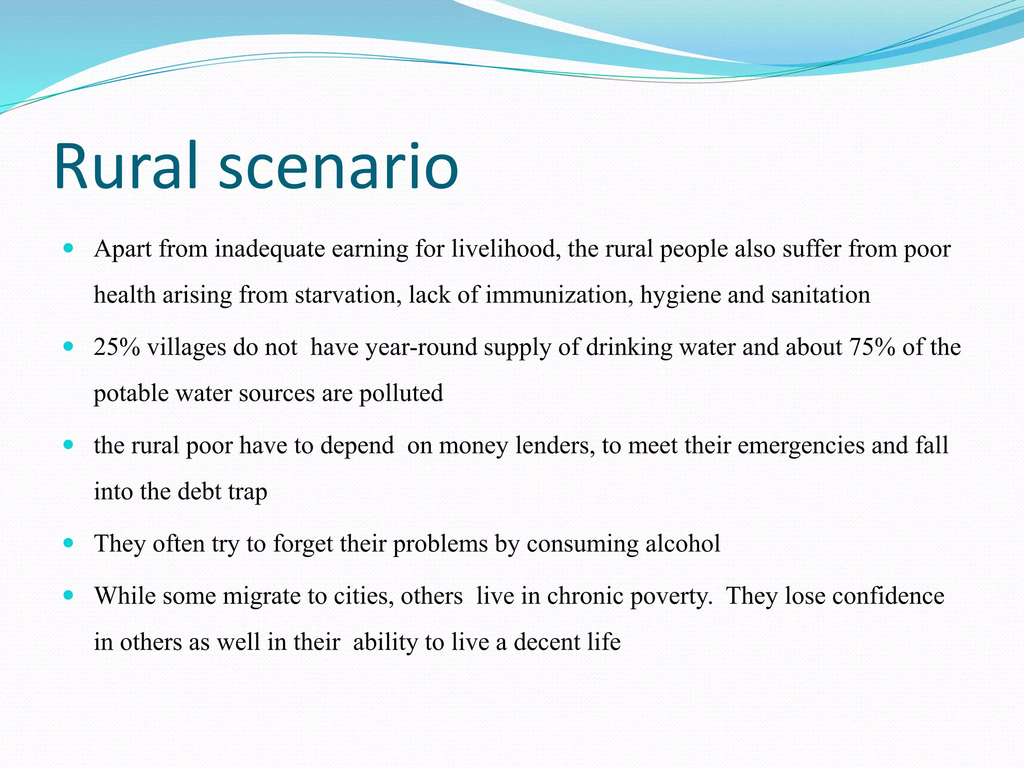 Rural scenario
 Apart from inadequate earning for livelihood, the rural people also suffer from poor
health arising from starvation, lack of immunization, hygiene and sanitation
 25% villages do not have year-round supply of drinking water and about 75% of the
potable water sources are polluted
 the rural poor have to depend on money lenders, to meet their emergencies and fall
into the debt trap
 They often try to forget their problems by consuming alcohol
 While some migrate to cities, others live in chronic poverty. They lose confidence
in others as well in their ability to live a decent life
 