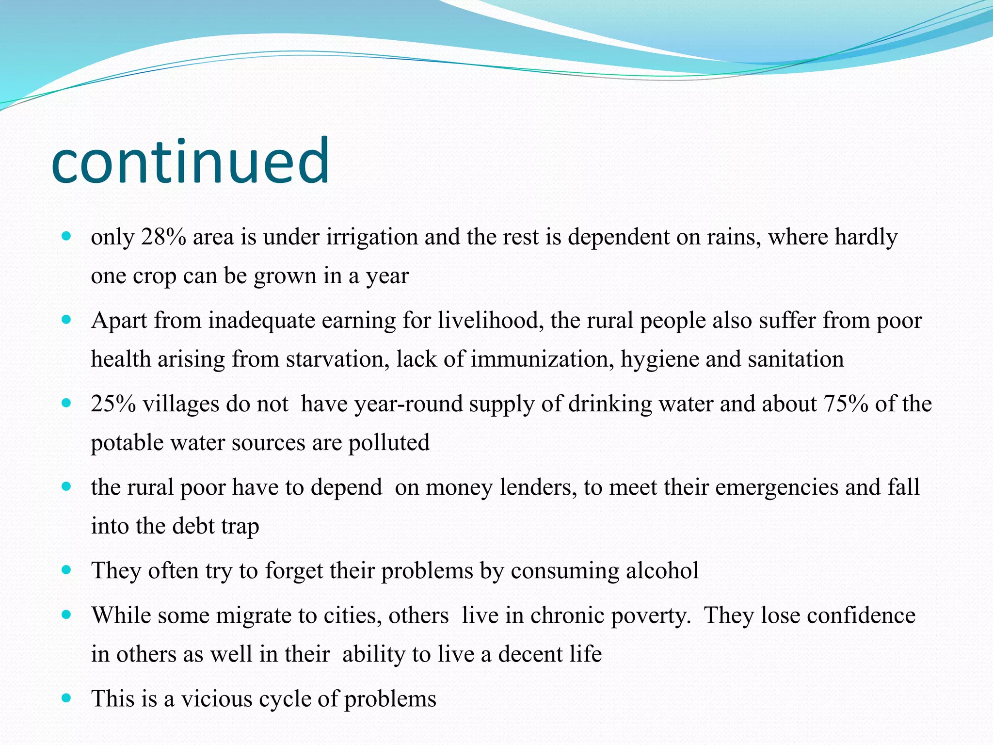 continued
 only 28% area is under irrigation and the rest is dependent on rains, where hardly
one crop can be grown in a year
 Apart from inadequate earning for livelihood, the rural people also suffer from poor
health arising from starvation, lack of immunization, hygiene and sanitation
 25% villages do not have year-round supply of drinking water and about 75% of the
potable water sources are polluted
 the rural poor have to depend on money lenders, to meet their emergencies and fall
into the debt trap
 They often try to forget their problems by consuming alcohol
 While some migrate to cities, others live in chronic poverty. They lose confidence
in others as well in their ability to live a decent life
 This is a vicious cycle of problems
 