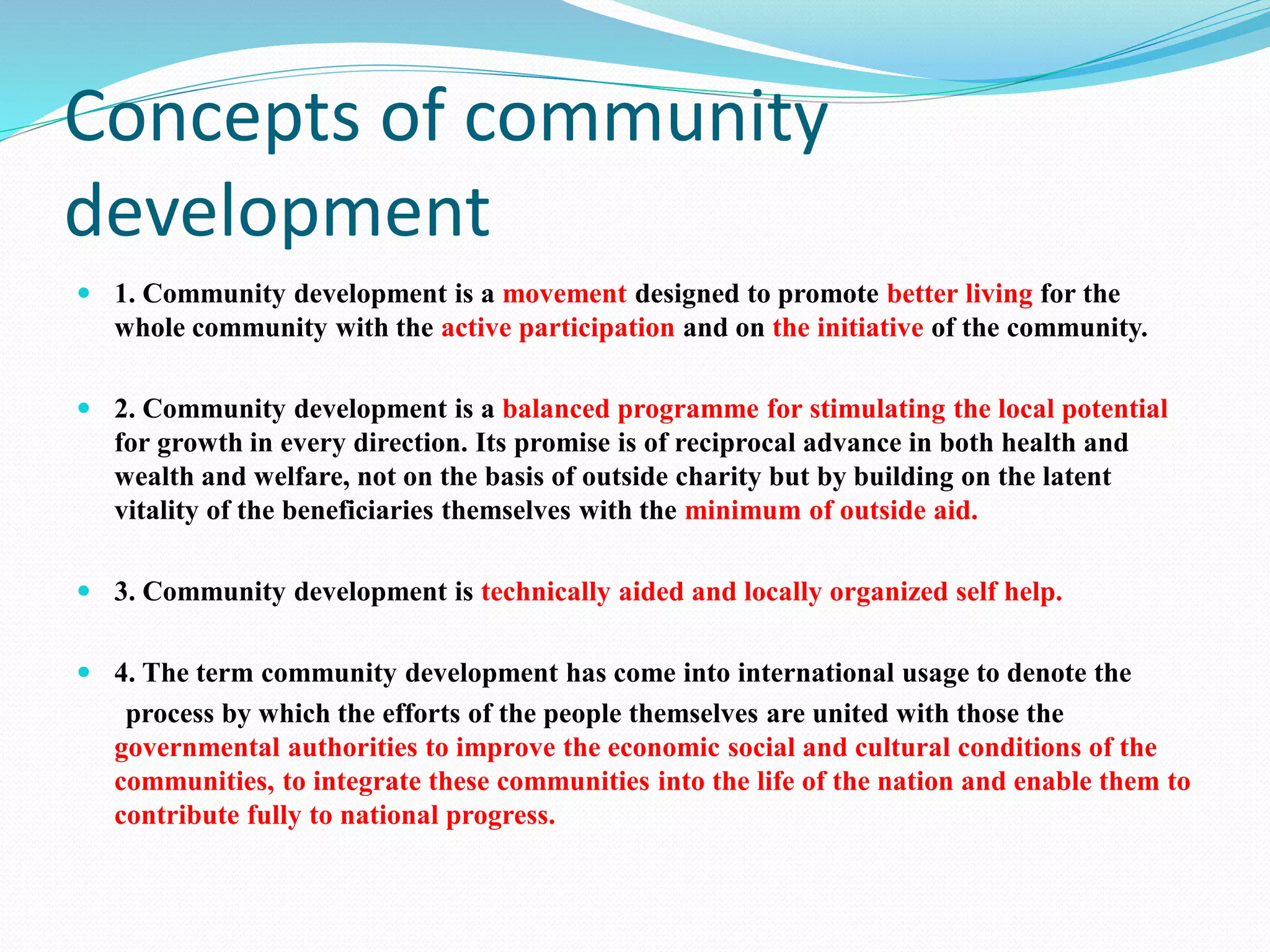 Concepts of community
development
 1. Community development is a movement designed to promote better living for the
whole community with the active participation and on the initiative of the community.
 2. Community development is a balanced programme for stimulating the local potential
for growth in every direction. Its promise is of reciprocal advance in both health and
wealth and welfare, not on the basis of outside charity but by building on the latent
vitality of the beneficiaries themselves with the minimum of outside aid.
 3. Community development is technically aided and locally organized self help.
 4. The term community development has come into international usage to denote the
process by which the efforts of the people themselves are united with those the
governmental authorities to improve the economic social and cultural conditions of the
communities, to integrate these communities into the life of the nation and enable them to
contribute fully to national progress.
 